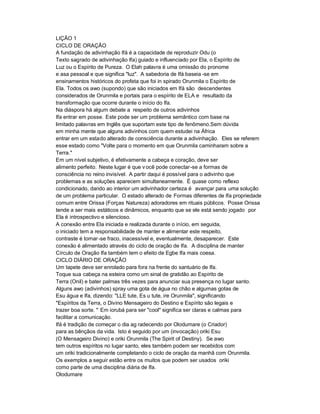 LIÇÃO 1
CICLO DE ORAÇÃO
A fundação de adivinhação Ifá é a capacidade de reproduzir Odu (o
Texto sagrado de adivinhação Ifa) guiado e influenciado por Ela, o Espírito de
Luz ou o Espírito de Pureza. O Elah palavra é uma omissão do pronome
e asa pessoal e que significa "luz". A sabedoria de Ifá baseia -se em
ensinamentos históricos do profeta que foi in spirado Orunmila o Espírito de
Ela. Todos os awo (supondo) que são iniciados em Ifá são descendentes
considerados de Orunmila e portais para o espírito de ELA e resultado da
transformação que ocorre durante o início do Ifa.
Na diáspora há algum debate a respeito de outros adivinhos
Ifa entrar em posse. Este pode ser um problema semântico com base na
limitado palavras em Inglês que suportam este tipo de fenômeno.Sem dúvida
em minha mente que alguns adivinhos com quem estudei na África
entrar em um estado alterado de consciência durante a adivinhação. Eles se referem
esse estado como "Volte para o momento em que Orunmila caminharam sobre a
Terra."
Em um nível subjetivo, é efetivamente a cabeça e coração, deve ser
alimento perfeito. Neste lugar é que v ocê pode conectar-se a formas de
consciência no reino invisível. A partir daqui é possível para o adivinho que
problemas e as soluções aparecem simultaneamente. É quase como reflexo
condicionado, dando ao interior um adivinhador certeza é avançar para uma solução
de um problema particular. O estado alterado de Formas diferentes de Ifa propriedade
comum entre Orissa (Forças Natureza) adoradores em rituais públicos. Posse Orissa
tende a ser mais estáticos e dinâmicos, enquanto que se ele está sendo jogado por
Ela é introspectivo e silencioso.
A conexão entre Ela iniciada e realizada durante o início, em seguida,
o iniciado tem a responsabilidade de manter e alimentar este respeito,
contraste é tornar -se fraco, inacessível e, eventualmente, desaparecer. Este
conexão é alimentado através do ciclo de oração de Ifa. A disciplina de manter
Círculo de Oração Ifa também tem o efeito de Egbe Ifa mais coesa.
CICLO DIÁRIO DE ORAÇÃO
Um tapete deve ser enrolado para fora na frente do santuário de Ifa.
Toque sua cabeça na esteira como um sinal de gratidão ao Espírito de
Terra (Onil) e bater palmas três vezes para anunciar sua presença no lugar santo.
Alguns awo (adivinhos) spray uma gota de água no chão e algumas gotas de
Esu água e Ifa, dizendo: "LLE tute, Es u tute, ire Orunmila", significando
"Espíritos da Terra, o Divino Mensageiro do Destino e Espírito são legais e
trazer boa sorte. " Em iorubá para ser "cool" significa ser claras e calmas para
facilitar a comunicação.
Ifá é tradição de começar o dia ag radecendo por Olodumare (o Criador)
para as bênçãos da vida. Isto é seguido por um (invocação) oriki Esu
(O Mensageiro Divino) e oriki Orunmila (The Spirit of Destiny). Se awo
tem outros espíritos no lugar santo, eles também podem ser recebidos com
um oriki tradicionalmente completando o ciclo de oração da manhã com Orunmila.
Os exemplos a seguir estão entre os muitos que podem ser usados oriki
como parte de uma disciplina diária de Ifa.
Olodumare
 