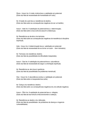 Otura - Irosun Ire: A visão mística leva a satisfação em potencial.
(Este odu fala da necessidade de honestidade em tudo).


Ibi: A ilusão de auto leva a resistência do destino.
(Este odu fala sobre as consequências negativas de ser um ladrão).


Irosun - Irete Ire: A satisfação do potencial leva a determinação.
(Este odu fala sobre a boa sorte de assumir a liderança).


Ibi: Resistência ao de stino cria teimosia.
(Este odu fala sobre as consequências negativas de resistência à disciplina
espiritual).


Irete - Irosun Ire: A determinação leva a satisfação em potencial.
(Este odu fala da necessidade de se tornar um autor - bem treinados).


Ibi: Teimosia cria resistência destino.
(Este odu fala da possibilidade de dificuldade inesperada).


Irosun - Ose Ire: A satisfação do potencial leva a abundância.
(Este odu fala da necessidade de seguir a orientação espiritual).


Ibi: Resistência ao alvo leva à ganância.
(Este odu fala da possibilidade de problemas menstrual).


Ose - Irosun Ire: A abundância conduz a satisfação em potencial.
(Este odu fala sobre a inesperada boa sorte).


Ibi: Cobiça cria resistência destino.
(Este odu fala sobre as consequências negativas de uma atitude negativa).


Irosun - Òfún Ire: A satisfação do potencial leva a milagres.
(Este odu fala da boa fortuna vinda de levantar a cabeça).


Ibi: Resistência ao destino cria disfunção.
(Este odu fala da possibilidade de portadores da doença e rrogancia
vulnerabilidade).
 