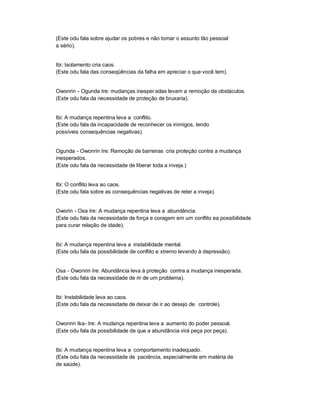 (Este odu fala sobre ajudar os pobres e não tomar o assunto tão pessoal
a sério).


Ibi: Isolamento cria caos.
(Este odu fala das conseqüências da falha em apreciar o que você tem).


Owonrin - Ogunda Ire: mudanças inesper adas levam a remoção de obstáculos.
(Este odu fala da necessidade de proteção de bruxaria).


Ibi: A mudança repentina leva a conflito.
(Este odu fala da incapacidade de reconhecer os inimigos, tendo
possíveis consequências negativas).


Ogunda - Owonrin Ire: Remoção de barreiras cria proteção contra a mudança
inesperados.
(Este odu fala da necessidade de liberar toda a inveja.)


Ibi: O conflito leva ao caos.
(Este odu fala sobre as consequências negativas de reter a inveja).


Oworin - Osa Ire: A mudança repentina leva a abundância.
(Este odu fala da necessidade de força e coragem em um conflito ea possibilidade
para curar relação de idade).


Ibi: A mudança repentina leva a instabilidade mental.
(Este odu fala da possibilidade de conflito e xtremo levando à depressão).


Osa - Owonrin Ire: Abundância leva à proteção contra a mudança inesperada.
(Este odu fala da necessidade de rir de um problema).


Ibi: Instabilidade leva ao caos.
(Este odu fala da necessidade de deixar de ir ao desejo de controle).


Owonrin Ika- Ire: A mudança repentina leva a aumento do poder pessoal.
(Este odu fala da possibilidade de que a abundância virá peça por peça).


Ibi: A mudança repentina leva a comportamento inadequado.
(Este odu fala da necessidade de paciência, especialmente em matéria de
de saúde).
 