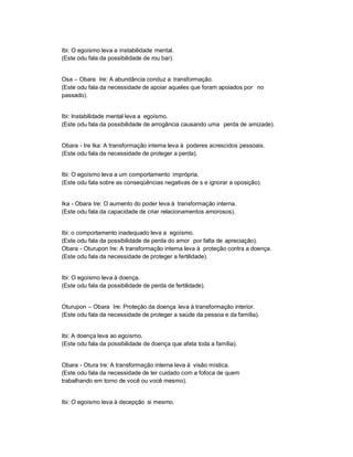 Ibi: O egoísmo leva a instabilidade mental.
(Este odu fala da possibilidade de rou bar).


Osa ± Obara Ire: A abundância conduz a transformação.
(Este odu fala da necessidade de apoiar aqueles que foram apoiados por no
passado).


Ibi: Instabilidade mental leva a egoísmo.
(Este odu fala da possibilidade de arrogância causando uma perda de amizade).


Obara - Ire Ika: A transformação interna leva à poderes acrescidos pessoais.
(Este odu fala da necessidade de proteger a perda).


Ibi: O egoísmo leva a um comportamento imprópria.
(Este odu fala sobre as conseqüências negativas de s e ignorar a oposição).


Ika - Obara Ire: O aumento do poder leva à transformação interna.
(Este odu fala da capacidade de criar relacionamentos amorosos).


Ibi: o comportamento inadequado leva a egoísmo.
(Este odu fala da possibilidade de perda do amor por falta de apreciação).
Obara - Oturupon Ire: A transformação interna leva à proteção contra a doença.
(Este odu fala da necessidade de proteger a fertilidade).


Ibi: O egoísmo leva à doença.
(Este odu fala da possibilidade de perda de fertilidade).


Oturupon ± Obara Ire: Proteção da doença leva à transformação interior.
(Este odu fala da necessidade de proteger a saúde da pessoa e da família).


Ibi: A doença leva ao egoísmo.
(Este odu fala da possibilidade de doença que afeta toda a família).


Obara - Otura Ire: A transformação interna leva à visão mística.
(Este odu fala da necessidade de ter cuidado com a fofoca de quem
trabalhando em torno de você ou você mesmo).


Ibi: O egoísmo leva à decepção si mesmo.
 