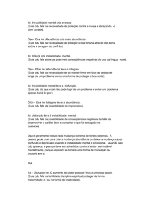 Ibi: Instabilidade m ental cria avareza
(Este odu fala da necessidade de proteção contra a inveja e abraçando -o
bom caráter).


Ose - Osa Ire: Abundância cria mais abundância.
(Este odu fala da necessidade de proteger a boa fortuna através dos bons
saúde e coragem no confl ito).


Ibi: Cobiça cria instabilidade mental.
(Este odu fala sobre as possíveis conseqüências negativas do uso da língua rude).


Osa - Òfún Ire: Abundância leva a milagres.
(Este odu fala da necessidade de se manter firme em face do desejo de
longe de um problema como uma forma de proteger a boa sorte).


Ibi: Instabilidade mental leva a disfunção.
(Este odu diz que você não pode fugir de um problema e evitar um problema
apenas torná-lo pior).


Òfún - Osa Ire: Milagres levar a abundância.
(Este odu fala da possibilidade de imprevistos).


Ibi: disfunção leva à instabilidade mental.
(Este odu fala da possibilidade de conseqüências negativas da falta de
desenvolver o caráter bom e consertar o que foi estragado na
passado).


Osa é geralmente inespe rada mudança extrema de fontes externas. A
pessoa pode usar para criar a mudança abundância ou deixar a mudança causa
confusão e depressão levando à instabilidade mental e emocional. Quando isso
odu aparece, a pessoa deve ser advertidos contra a tentar ser instável
mentalmente, porque esperam se tornará uma forma de invocação ou
bruxaria em si.


IKA


Ika - Oturupon Ire: O aumento do poder pessoal leva a uma boa saúde.
(Este odu fala da fertilidade disciplina espiritual proteger de forma
maternidade e / ou na forma de criatividade).
 