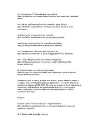 Ibi: o comportamento in adequado leva para ganância.
(Este odu fala sobre as possíveis conseqüências da falha para corrigir alegações
falsas).


Ose - Ire Ika: A abundância conduz ao aumento da poder pessoal.
(Este odu fala da necessidade de evitar falsas acusações através de b oas
personagem).


Ibi: Cobiça leva a um comportamento imprópria.
(Este odu fala da possibilidade de ser oprimido pelos inimigos).


Ika - Òfún Ire: O aumento do poder pessoal leva à milagres.
(Este odu fala da necessidade de ter expectativas realistas).


Ibi: o comportamento inadequado leva para disfunção.
(Este odu fala da possibilidade de que a decepção pode levar a amargura).


Òfún - Ika Ire: Milagres levar a um aumento poder pessoal.
(Este odu fala da possibilidade de aumentar a respon sabilidade pessoal
levando a boa sorte).


Ibi: disfunção leva a comportamento inadequado.
(Este fala da pobreza odu possibilidade como um resultado da falta de tomada
responsabilidades acrescidas).


Ika significa juntos. A pessoa reúne os seus recurso s quando eles estão prestes a,
ou lago ou lançar um feitiço para abençoar alguma coisa. O encontro faz parte do
acesso poder da palavra (ASE OFO). Ifá ensina que as palavras têm a capacidade de
transformar a realidade física. Na sua expressão negativa, o comportamento
Ika é o uso antiético indevido do poder das palavras para empurrar, fofocas
eo termo de difamação.


Oturupon


Oturupon - Otura Ire: Boa saúde leva ao insight misticismo.
(Este odu fala da necessidade de fazer as coisas em seu próprio tempo para
assegurar a boa sorte).


Ibi: A doença leva à decepção si mesmo.
 