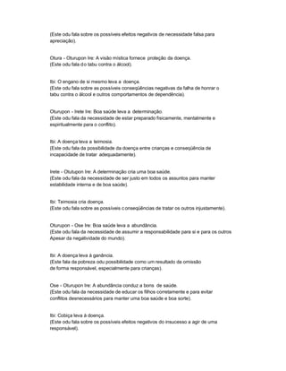 (Este odu fala sobre os possíveis efeitos negativos de necessidade falsa para
apreciação).


Otura - Oturupon Ire: A visão mística fornece proteção da doença.
(Este odu fala do tabu contra o álcool).


Ibi: O engano de si mesmo leva a doença.
(Este odu fala sobre as possíveis conseqüências negativas da falha de honrar o
tabu contra o álcool e outros comportamentos de dependência).


Oturupon - Irete Ire: Boa saúde leva a determinação.
(Este odu fala da necessidade de estar preparado fisicamente, mentalmente e
espiritualmente para o conflito).


Ibi: A doença leva a teimosia.
(Este odu fala da possibilidade da doença entre crianças e conseqüência de
incapacidade de tratar adequadamente).


Irete - Otutupon Ire: A determinação cria uma boa saúde.
(Este odu fala da necessidade de ser justo em todos os assuntos para manter
estabilidade interna e de boa saúde).


Ibi: Teimosia cria doença.
(Este odu fala sobre as possíveis c onseqüências de tratar os outros injustamente).


Oturupon - Ose Ire: Boa saúde leva a abundância.
(Este odu fala da necessidade de assumir a responsabilidade para si e para os outros
Apesar da negatividade do mundo).


Ibi: A doença leva à ganância.
(Este fala da pobreza odu possibilidade como um resultado da omissão
de forma responsável, especialmente para crianças).


Ose - Oturupon Ire: A abundância conduz a bons de saúde.
(Este odu fala da necessidade de educar os filhos corretamente e para evitar
conflitos desnecessários para manter uma boa saúde e boa sorte).


Ibi: Cobiça leva à doença.
(Este odu fala sobre os possíveis efeitos negativos do insucesso a agir de uma
responsável).
 