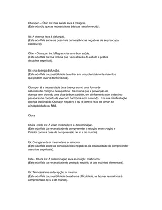 Oturupon - Òfún Ire: Boa saúde leva à milagres.
(Este odu diz que as necessidades básicas será fornecido).


Ibi: A doença leva à disfunção.
(Este odu fala sobre as possíveis conseqüências negativas de se preocupar
excessivo).


Òfún - Oturupon Ire: Milagres criar uma boa saúde.
(Este odu fala da boa fortuna que vem através do estudo e prática
disciplina espiritual).


Ibi: cria doença disfunção.
(Este odu fala da possibilidade de entrar em um potencialmente violentos
que podem levar a danos físicos).


Oturupon é a necessidade de a doença como uma forma de
natureza de corrigir o desequilíbrio. Ifá ensina que a prevenção de
doença vem vivendo uma vida de bom caráter, em alinhamento com o destino
pessoal e do conceito de viver em harmonia com o mundo. Em sua manifestação
doença prolongada Oturupon negativo é qu e corre o risco de tornar -se
a incapacidade ou fatal.


Otura


Otura - Irete Ire: A visão mística leva a determinação.
(Este odu fala da necessidade de compreender a relação entre criação e
Criador como a base de compreensão de si e do mundo).


Ibi: O engano de si mesmo leva a teimosia.
(Este odu fala sobre as conseqüências negativas da incapacidade de compreender
assuntos espirituais).


Irete - Otura Ire: A determinação leva ao insight misticismo.
(Este odu fala da necessidade de proteção espiritu al dos espíritos elementais).


Ibi: Teimosia leva a decepção si mesmo.
(Este odu fala da possibilidade de extrema dificuldade, se houver resistência à
compreensão de si e do mundo).
 