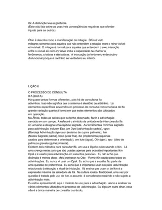 Ibi: A disfunção leva a ganância.
(Este odu fala sobre as possíveis conseqüências negativas que ofender
injusto para os outros).


Òfún é descrita como a manifestação do milagre. Òfún é visto
milagres somente para aqueles que não entendem a relação entre o reino visível
e invisível. O milagre é normal para aqueles que entendem o awo.Interação
entre o visível eo reino inv isível inclui a capacidade de chamar a
fenômenos, criativas e destrutivas. A invocação do fenômeno é destrutivo
disfuncional porque é contrário ao verdadeiro eu interior.




LIÇÃO 6

O PROCESSO DE CONSULTA
IFA (DAFA)
Há quase tantas formas diferentes , pois há de consultoria Ifa
adivinhos. Isso não significa que o sistema é aleatório ou arbitrário. Lá
elementos específicos envolvidos no processo de consulta com uma faixa de Ifa
grande variação quanto à forma em que estes elementos são colocados
em operação.
Na África, todas as caixas que eu tenho observado, fazer a adivinhação
sentado em um campo. A esfera é o símbolo de unidade e de interconexão Ifa
no universo e designa uma espécie sagrada. As ferramentas mínimas sagrado
para adivinhação incluem Esu, um Opel (adivinhação cadeia), opon
(Bandeja Adivinhação) iyerosun (esterco de cupins palmeira), Ikin
(Nozes Sagrado palma), Iroko (vela fina), ibo (implementa pequenas
usados para determinar a orientação), omi tute (água), Otin (gim), epo (óleo de
palma) e gravata (guiné pimenta).
Existem dois métodos para consultar Ifá, um usa a Opel e outro usando o Ikin. Lá
uma crença neste país que são usadas apenas para ocasiões importantes Ikin
Opel e é usado para adivinhação em assuntos pessoais . Eu não acho que
distinção é menos clara. Meu professor na Ode - Remo Ikin usado para todos os
adivinhações. Eu nunca vi usar um Opel. Eu acho que a escolha faz parte de
uma questão de preferência. Eu acho que é importante usar Ikin para adivinhação
relacionado à elevação e ritual de iniciação. Ifá ensina que usam o de Ikin é a
expressão máxima da sabedoria de Ifá. Na cultura iorubá Tradicional, uma vez por
questão é tratada pelo uso de Ikin, o assunto é considerado resolvido e não sujeito a
adivinhação mais.
Eu estou apresentando aqui o método de uso para a adivinhação aluno a analisar os
vários elementos utilizados no processo de adivinhação. Eu digo um outro olhar, essa
não é a única maneira de consultar o oráculo,
 