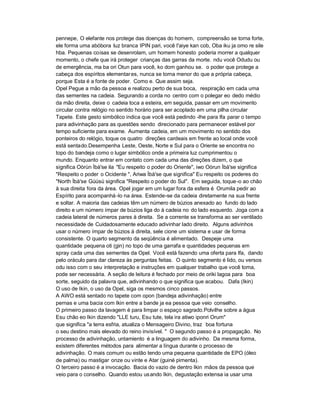 pennepe, O elefante nos protege das doenças do homem, compreensão se torna forte,
ele forma uma abóbora luz branca IPIN pari, você I'aiye kan cob, Oba iku ja omo re sile
hba. Pequenas coisas se desenrolam, um homem honesto poderia morrer a qualquer
momento, o chefe que irá proteger crianças das garras da morte. ndu você Odudu ou
de emergência, ma ba ori Otun para você, ko dom ganhou se. o poder que protege a
cabeça dos espíritos elementar es, nunca se torna menor do que a própria cabeça,
porque Esta é a fonte de poder. Como e. Que assim seja.
Opel Pegue a mão da pessoa e realizou perto de sua boca, respiração em cada uma
das sementes na cadeia. Segurando a corda no centro com o polegar eo dedo médio
da mão direita, deixe o cadeia toca a esteira, em seguida, passar em um movimento
circular contra relógio no sentido horário para ser acoplado em uma pilha circular
Tapete. Este gesto simbólico indica que você está pedindo -lhe para Ifa parar o tempo
para adivinhação para as questões sendo direcionado para permanecer estável por
tempo suficiente para exame. Aumenta cadeia, em um movimento no sentido dos
ponteiros do relógio, toque os quatro direções cardeais em frente ao local onde você
está sentado.Desempenha Leste, Oeste, Norte e Sul para o Oriente se encontra no
topo do bandeja como o lugar simbólico onde a primeira luz cumprimentou o
mundo. Enquanto entrar em contato com cada uma das direções dizem, o que
significa Oòrùn Ìbà'se ila "Eu respeito o poder do Oriente", iwo Oòrun Ìbà'se significa
"Respeito o poder o Ocidente ", Ariwa Ìbà'se que significa" Eu respeito os poderes do
"North Ìbà'se Gúúsú significa "Respeito o poder do Sul". Em seguida, toque -o ao chão
à sua direita fora da área. Opel jogar em um lugar fora da esfera é Orumila pedir ao
Espírito para acompanhá -lo na área. Estende-se da cadeia diretamente na sua frente
e soltar. A maioria das cadeias têm um número de búzios anexado ao fundo do lado
direito e um número ímpar de búzios liga do à cadeia no do lado esquerdo. Joga com a
cadeia lateral de números pares à direita. Se a corrente se transforma ao ser ventilado
necessidade de Cuidadosamente educado adivinhar lado direito. Alguns adivinhos
usar o número ímpar de búzios à direita, sele cione um sistema e usar de forma
consistente. O quarto segmento da seqüência é alimentado. Despeje uma
quantidade pequena oti (gin) no topo de uma garrafa e quantidades pequenas em
spray cada uma das sementes da Opel. Você está fazendo uma oferta para Ifa, dando
pelo oráculo para dar clareza às perguntas feitas. O quinto segmento é lido, ou versos
odu isso com o seu interpretação e instruções em qualquer trabalho que você toma,
pode ser necessária. A seção de leitura é fechado por meio de oriki lagoa para boa
sorte, seguido da palavra que, adivinhando o que significa que acabou. Dafa (Ikin)
O uso de Ikin, o uso da Opel, siga os mesmos cinco passos.
A AWO está sentado no tapete com opon (bandeja adivinhação) entre
pernas e uma bacia com Ikin entre a bande ja ea pessoa que veio conselho.
O primeiro passo da lavagem é para limpar o espaço sagrado.Polvilhe sobre a água
Esu chão eo Ikin dizendo "LLE turu, Esu tute, tela ira atiwo iponri Orum"
que significa "a terra esfria, atualiza o Mensageiro Divino, traz boa fortuna
o seu destino mais elevado do reino invisível. " O segundo passo é a propagação. No
processo de adivinhação, untamiento é a linguagem do adivinho. Da mesma forma,
existem diferentes métodos para alimentar a língua durante o processo de
adivinhação. O mais comum ou estão tendo uma pequena quantidade de EPO (óleo
de palma) ou mastigar onze ou vinte e Atar (guiné pimenta).
O terceiro passo é a invocação. Bacia do vazio de dentro Ikin mãos da pessoa que
veio para o conselho. Quando estou us ando Ikin, degustação extensa ia usar uma
 