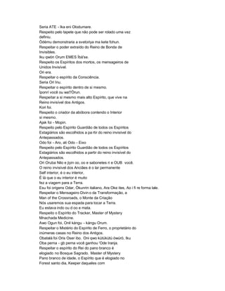 Seria ATE - Ika eni Olodumare.
Respeito pelo tapete que não pode ser rolado uma vez
definiu.
Òdému demonstraria a svetoriya ma kete fohun.
Respeitar o poder extraído do Reino de Bonda de
Invisibles.
Iku qwón Orum EMES Ìbà'se.
Respeito os Espíritos dos mortos, os mensageiros de
Unidos Invisível.
Ori era.
Respeitar o espírito da Consciência.
Seria Ori Inu.
Respeitar o espírito dentro de si mesmo.
Ìponrí você ou wa'I'Òrun.
Respeitar a si mesmo mais alto Espírito, que vive na
Reino invisível dos Antigos.
Kori foi.
Respeito o criador da abóbora contendo o Interior
si mesmo.
Ajak foi - Mopin.
Respeito pelo Espírito Guardião de todos os Espíritos
Estagiários são escolhidos a pa rtir do reino invisível do
Antepassados.
Odo foi - Aro, ati Odo - Eixo
Respeito pelo Espírito Guardião de todos os Espíritos
Estagiários são escolhidos a partir do reino invisível do
Antepassados.
Ori Oruba Nilo e jiyin oo, oo e sabonetes ri e OUB você.
O reino invisível dos Anciães é o lar permanente
Self interior, é o eu interior,
É lá que o eu interior é muito
fez a viagem para a Terra.
Esu foi origens Odar, Òkunrin italiano, Ara Oke ites, Ao i fi re forma lale.
Respeitar o Mensageiro Divin o da Transformação, a
Man of the Crossroads, o Monte da Criação
Nós usaremos sua espada para tocar a Terra.
Eu estava indo ou d oo e mata.
Respeito o Espírito do Tracker, Master of Mystery
Mnachada Medicine.
Awo Ogun foi, Onil kángu - kángu Orum.
Respeitar o Mistério do Espírito de Ferro, o proprietário do
inúmeras casas no Reino dos Antigos.
Obatalá foi Oris Oser ibo. Oni qwo kùtúkùtú òwúrò, Iku
Oba perna - gb perna você ganhou 'Ode Iranja.
Respeitar o espírito do Rei do pano branco é
elogiado no Bosque Sagrado. Master of Mystery
Pano branco de idade, o Espírito que é elogiado no
Forest santo dia, Keeper daqueles com
 