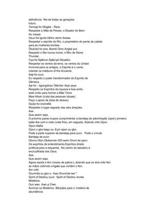 deficiência. Rei de todas as gerações
futuro.
Yemoja foi Olúgbé - Rere.
Respeitar a Mãe de Peixes, o Doador do Bem
As coisas.
Osun foi Iguña Olóriz obirin Arewa.
Respeitar o espírito do Rio, o proprietário do pente de cabelo
para as mulheres bonitas.
Òlukósó foi aira, Bambi Omo Arigbá por.
Respeito o Rei nunca morre, o filho de Stone
Thunder.
Oya foi Àjàlórun Àjálá iyé Olúwèkù.
Respeitar os ventos da terra, os ventos do United
Invisível para os antigos, o Espírito é o vento
orientar os médiuns of the Ancients.
Ibeji foi ouro.
Eu respeito o poder transformador do Espírito de
Gêmeos.
Aje foi - ògúngúlùso Olámbo Aiye yeye.
Respeito os Espíritos da riqueza e boa sorte,
está vindo para honrar a Mãe Terra.
Mais Kikan (Lista das pessoas idosas)
Peço o apoio de (lista de idosos).
Ojubo foi ònòméfà.
Respeitar o lugar sagrado das seis direções.
Ase.
Que assim seja.
O próximo passo é para cumprimentar a bandeja de adivinhação (opon) primeiro
bater-lhe com o iroko (vela fina), em seguida, dizendo oriki Opon.
Opon Alafia
Opon o gbo Iwaju ou Eyin opon ou gbo.
Pode a parte superior da bandeja para ouvir. Pode o círculo
Bandeja de ouvir.
Olumu Otún Olokanran OSI aarin Orum ita opon.
Os espíritos de entendimento Espíritos direito
profecia para a esquerda. No centro do tabuleiro é
encruzilhada dos Céus.
Ase.
Que assim seja.
Agora saúda a Ikin (nozes de palma ), dizendo que os dois oriki Ikin
as mãos cobrindo a tigela que contém o Ikin.
Ikin oriki
Orunmila ou gbo o. Awo Orunmila iwo ".
Spirit of Destiny ouvir. Spirit of Destiny revela
Mistérios.
Oun awo. Awo yi Owo.
Iluminar os Mistérios. Bênçãos para o mistério de
abundância.
 