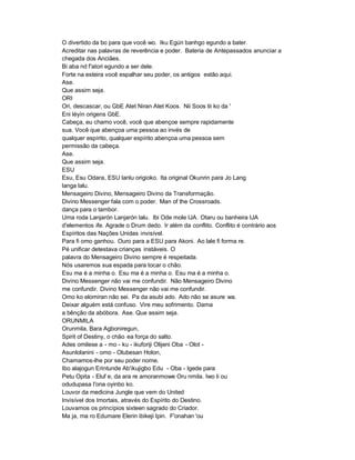 O divertido da bo para que você wo. Iku Egún banhgo egundo a bater.
Acreditar nas palavras de reverência e poder. Bateria de Antepassados anunciar a
chegada dos Anciães.
Bi aba nd f'atori egundo a ser dele.
Forte na esteira você espalhar seu poder, os antigos estão aqui.
Ase.
Que assim seja.
ORI
Ori, descascar, ou GbE Atet Niran Atet Koos. Nii Soos tii ko da '
Eni léyìn origens GbE.
Cabeça, eu chamo você, você que abençoe sempre rapidamente
sua. Você que abençoa uma pessoa ao invés de
qualquer espírito, qualquer espírito abençoa uma pessoa sem
permissão da cabeça.
Ase.
Que assim seja.
ESU
Esu, Esu Odara, ESU lanlu origioko. Ita original Okunrin para Jo Lang
langa lalu.
Mensageiro Divino, Mensageiro Divino da Transformação.
Divino Messenger fala com o poder. Man of the Crossroads.
dança para o tambor.
Uma roda Lanjarón Lanjarón lalu. Ibi Ode mole IJA. Otaru ou banheira IJA
d'elementos ife. Agrade o Drum dedo. Ir além da conflito. Conflito é contrário aos
Espíritos das Nações Unidas invisível.
Para fi omo ganhou. Ouro para a ESU para Akoni. Ao lale fi forma re.
Pé unificar detestava crianças instáveis. O
palavra do Mensageiro Divino sempre é respeitada.
Nós usaremos sua espada para tocar o chão.
Esu ma é a minha o. Esu ma é a minha o. Esu ma é a minha o.
Divino Messenger não vai me confundir. Não Mensageiro Divino
me confundir. Divino Messenger não vai me confundir.
Omo ko elomiran não sei. Pa da asubi ado. Ado não se asure wa.
Deixar alguém está confuso. Vire meu sofrimento. Dama
a bênção da abóbora. Ase. Que assim seja.
ORUNMILA
Orunmila, Bara Agboniregun,
Spirit of Destiny, o chão ea força do salto.
Ades omilese a - mo - ku - ikuforiji Olijeni Oba - Olot -
Asunlolanini - omo - Olubesan Holon,
Chamamos-lhe por seu poder nome.
Ibo alajogun Erintunde Ab'ikujigbo Edu - Oba - Igede para
Petu Opita - Eluf e, da ara re amoranmowe Oru nmila. Iwo li ou
odudupasa I'ona oyinbo ko.
Louvor da medicina Jungle que vem do United
Invisível dos Imortais, através do Espírito do Destino.
Louvamos os princípios sixteen sagrado do Criador.
Ma ja, ma ro Edumare Elerin ibikeji Ipin. F'onahan 'ou
 