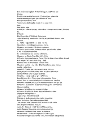 Emi nikansoso I'ogberi. A Merindinlogun AGBA ki'fa sile
k'asina.
Espírito cria perfeita harmonia. Ensina-nos a sabedoria
dos dezesseis princípios que dá forma à Terra.
Eleri Ipin f'ona tem a mim.
Testemunha da Criação, revela m-se para mim.
Ase.
Que assim seja.
Começar a bater a bandeja com iroko e chama dizendo oriki Orunmila
Ifa.
IFA oriki
Eleri Orunmila - IPIN ibikeji Olodumare.
Spirit of Destiny, testemunha da criação, perdendo apenas para
Criador.
A - ha ha - Ogun obiriti - a - p'ijo - sa iku.
Quem tem o remédio para vencer a morte.
Oluwa mi amoimotan - Ko ko mo ou assim.
O Criador que conhece todas as coisas que nós não saber.
A mo ba ou assim seria ke.
Se soubéssemos não haveria sofrimento.
Oluwa mi sa Elesin Aiyer Olot LLE - Oyin.
O Criador de coisas boas na Terra, Filho do dono Casa é feita de mel.
Kan ol'ope s'an Omo t'o um dogi - dogi.
Filho do dono da árvore está sempre firme.
Oluwa mi opoki a - mu - ide - Ekan ko je horas s'oju k'ehun
Asaka - saka Akun.
Opokoi O Criador que colocou a corrente de ouro
proteção para os olhos para o dedo do pé do leão não é
scratch foi feita uma erupção cutânea.
Omo Oso - t fond você ou gin - EWU nini.
Bear Filho do Ginni Tribe, onde todos vestidos Cover
roupas finas, a caminhada Egun Proprietário nas palafitas.
Omo Oso pa'de MOWOE pa'de meses mbere ou em epa oje.
Filho urso - que recebe as contas em seu pulso e tornozelos
Oje ouro cadeia.
Oluwa mi birikiti Iyan inu omo período ibo.
O Criador, Espírito do Bu sh, filho de Redondo e Yam
aspergido na argamassa.
Jiajia ns'ope IGBA Omo você.
Criança de abóbora que criou muitos coqueiros.
Dusu em Iku ma Ewo colocar ajeper Gold
The Ancient Wise com uma mão no mundo que come
óleo de palma não está madura.
Agiria ile - ilobon a - ma b 'diwere Olowu correu.
Agiria Casa da Sabedoria com muitos pequenos
sementes de algodão que nunca se espalhar.
Oluwa meu a - a - would-Jaiya ab'iku Gold - j'igbo.
Criador é bom para se viver na Terra, mesmo com o Espírito de
 