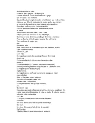Morte à espreita no mato.
Oluwa mi Ajiki Ogego a - gb'aiye - gun.
Criador, temos de saudar de manhã com Ogego
que vive para a paz na Terra.
Idu você Odudu emergência ou tun ori ori ko sain que você conhece.
A pessoa que defende o seu espírito para a queles que morrem
no momento do nascimento, os chefes de reforma pobres.
Omo el'ejo você nrin mirin - lori ovelha mirin.
Filho da serpente que se move serenamente acima
as folhas.
Irin você arin Omo ode - OWO saka - saka.
Filho Crusher que comanda co m a mão limpa.
Orunmila de boro, Orunmila para Boye, Orunmila à trombose
Peço ao Espírito of Destiny para levantar -lhe sofrimento
Terra e oferecê-lo para o céu.
Ase.
Que assim seja.
Após a invocação de Ifá apela ao apoio dos membros de sua
Egbe e os mais velhos.
Adour ATIIJUBA
Luwo indo.
Eu respeito a maioria dos awo (significando Orunmila).
Akodo era.
Eu respeito Akodo (o primeiro estudante Orunmila).
Aseda foi,
Eu respeito Aseda (a Orunmila estudante do segundo).
Adesanya foi Awoyade Arab a Ogun Egbe Ifa Ode Remo você.
Eu respeito (nome do seu major).
Jugbona indo.
Eu respeito o meu professor (geralmente o segundo maior
Awo no Egbe).
Baba foi, foi yeye, estava babando.
(Cantando) Eu respeito pelos pais.
A Enika Kode Enika juba ku.
Eu respeito a todos eles que dei instrução.
Ase.
Que assim seja.
É a pessoa que está solicitando conselhos, dizer uma oração em Ikin
e legar para deixar Ikin colocar de volta na tigela. O próximo passo é
submeter à Ikin na bandeja.
FIFO Ikin
* Coloque o número listado na Ikin mão esquerda
Osi foram
Ikin cinco (Introduzir o lado esquerdo da bandeja)
Ora Erun.
Ikin cinco (Introduzir o lado direito da bandeja)
Eta Eguntan.
Três Ikin (Submit na parte superior do tabuleiro)
 