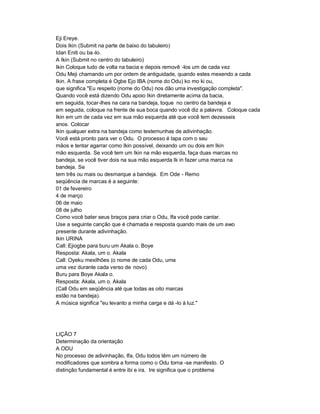 Eji Ereye.
Dois Ikin (Submit na parte de baixo do tabuleiro)
Idan Eniti ou ba -lo.
A Ikin (Submit no centro do tabuleiro)
Ikin Coloque tudo de volta na bacia e depois removê -los um de cada vez
Odu Meji chamando um por ordem de antiguidade, quando estes mexendo a cada
Ikin. A frase completa é Ogbe Ejo IBA (nome do Odu) ko mo ki ou,
que significa "Eu respeito (nome do Odu) nos dão uma investigação completa".
Quando você está dizendo Odu apoio Ikin diretamente acima da bacia,
em seguida, tocar-lhes na cara na bandeja, toque no centro da bandeja e
em seguida, coloque na frente de sua boca quando você diz a palavra. Coloque cada
Ikin em um de cada vez em sua mão esquerda até que você tem dezesseis
anos. Colocar
Ikin qualquer extra na bandeja como testemunhas de adivinhação.
Você está pronto para ver o Odu. O processo é tapa com o seu
mãos e tentar agarrar como Ikin possível, deixando um ou dois em Ikin
mão esquerda. Se você tem um Ikin na mão esquerda, faça duas marcas no
bandeja, se você tiver dois na sua mão esquerda Ik in fazer uma marca na
bandeja. Se
tem três ou mais ou desmarque a bandeja. Em Ode - Remo
seqüência de marcas é a seguinte:
01 de fevereiro
4 de março
06 de maio
08 de julho
Como você bater seus braços para criar o Odu, Ifa você pode cantar.
Use a seguinte canção que é chamada e resposta quando mais de um awo
presente durante adivinhação.
Ikin URINA
Call: Ejiogbe para buru um Akala o. Boye
Resposta: Akala, um o. Akala
Call: Oyeku mexilhões (o nome de cada Odu, uma
uma vez durante cada verso de novo)
Buru para Boye Akala o.
Resposta: Akala, um o. Akala
(Call Odu em seqüência até que todas as oito marcas
estão na bandeja).
A música significa "eu levanto a minha carga e dá -lo à luz."




LIÇÃO 7
Determinação da orientação
A ODU
No processo de adivinhação, Ifa, Odu todos têm um número de
modificadores que sombra a forma como o Odu torna -se manifesto. O
distinção fundamental é entre ibi e ira. Ire significa que o problema
 