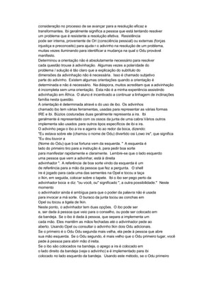 consideração no processo de se avançar para a resolução eficaz e
transformantes. Ibi geralmente significa a pessoa que está tentando resolver
um problema que é resistente a resolução efetiva. Resistência
pode ser interna, proveniente de Ori (consciência pessoal) ou externas (forças
injustiça e preconceito) para ajuda r o adivinho na resolução de um problema,
muitas vezes iluminando para identificar a mudança na qual o Odu provável
manifesto.
Determinou a orientação não é absolutamente necessário para resolver
cada questão trouxe à adivinhação. Algumas vezes a polaridade do
problema / solução é tão claro que a explicação do subtítulo do
dimensões da adivinhação não é necessária. Isso é chamado subjetivo
parte do adivinho. Existem algumas orientações quando a orientação é
determinada e não é necessário. Na diáspora, muitos acreditam que a adivinhação
é incompleta sem uma orientação. Esta não é a minha experiência assistindo
adivinhação em África. O aluno é incentivado a continuar a linhagem de inclinações
família nesta questão.
A orientação é determinada atravé s do uso de ibo. Os adivinhos
chamado ibo tem várias ferramentas, usadas para representar as várias formas
IRE e ibi. Búzios costuradas duas geralmente representa a ira. Ibi
geralmente é representado com os ossos da junta de uma cabra.Vários outros
implementa são usados para outros tipos específicos de ibi e ira.
O adivinho pega o ibo a ira e agarra -lo ao redor da boca, dizendo:
"Eu estava sobre ele (chamou o nome de Odu) divertido osi Lowo ire", que significa
"Eu dou louvor a
(Nome do Odu) que b oa fortuna vem da esquerda. " A esquerda é
lado do primeiro tiro para a instrução é, para pedir boa sorte
para manifestar rapidamente e claramente. Lembre-se que o lado esquerdo
uma pessoa que vem a adivinhar, está à direita
adivinhador ". A referência de boa sorte vindo da esquerda é um
de referência para a mão da pessoa que fez a pergunta. O shell
ire é jogado para cada uma das sementes na Opel e tocou a taça
o Ikin, em seguida, colocar sobre o tapete. Ibi o ibo ser pego perto da
adivinhador boca e diz: "ou você, ou" significado ", a outra possibilidade." Neste
momento
o adivinhador ainda é ambígua para que o poder da palavra não é usada
para invocar a má sorte. O buraco da junta tocou as conchas em
Opel ou tocou a tigela de Ikin.
Neste ponto, o adivinhador tem duas opções. O ibo pode ser
e, ser dada à pessoa que veio para o conselho, ou pode ser colocado em
da bandeja. Se o ibo é dada à pessoa, que separa a implementa um
cada mão. Eles mantêm as mãos fechadas até o adivinhador pede ao
aberto. Usando Opel ou consultar o adivinho Ikin dois Odu adicionais.
Se o primeiro é o Odu Odu segunda mais velha, ela pede à pessoa que abre
sua mão esquerda. Se o Odu segundo, é mais velho que o Odu primeiro lugar, você
pede à pessoa para abrir mão d ireita.
Se o ibo são colocados na bandeja, o apego a ira é colocado em
o lado direito da bandeja (veja o adivinho) e é implementado para ibi
colocado no lado esquerdo da bandeja. Usando este método, se o Odu primeiro
 