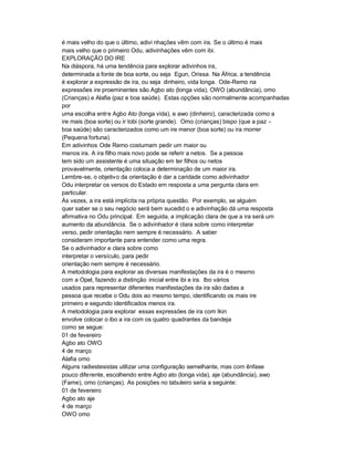 é mais velho do que o último, adivi nhações vêm com ira. Se o último é mais
mais velho que o primeiro Odu, adivinhações vêm com ibi.
EXPLORAÇÃO DO IRE
Na diáspora, há uma tendência para explorar adivinhos ira,
determinada a fonte de boa sorte, ou seja Egun, Orissa. Na África, a tendência
é explorar a expressão de ira, ou seja dinheiro, vida longa. Ode-Remo na
expressões ire proeminentes são Agbo ato (longa vida), OWO (abundância), omo
(Crianças) e Alafia (paz e boa saúde). Estas opções são normalmente acompanhadas
por
uma escolha entre Agbo Ato (longa vida), e awo (dinheiro), caracterizada como a
ire mais (boa sorte) ou ir tobi (sorte grande). Omo (crianças) bispo (que a paz -
boa saúde) são caracterizados como um ire menor (boa sorte) ou ira morrer
(Pequena fortuna).
Em adivinhos Ode Remo costumam pedir um maior ou
menos ira. A ira filho mais novo pode se referir a netos. Se a pessoa
tem sido um assistente é uma situação em ter filhos ou netos
provavelmente, orientação coloca a determinação de um maior ira.
Lembre-se, o objetiv o da orientação é dar a caridade como adivinhador
Odu interpretar os versos do Estado em resposta a uma pergunta clara em
particular.
Às vezes, a ira está implícita na própria questão. Por exemplo, se alguém
quer saber se o seu negócio será bem sucedid o e adivinhação dá uma resposta
afirmativa no Odu principal. Em seguida, a implicação clara de que a ira será um
aumento da abundância. Se o adivinhador é clara sobre como interpretar
verso, pedir orientação nem sempre é necessário. A saber
consideram importante para entender como uma regra.
Se o adivinhador e clara sobre como
interpretar o versículo, para pedir
orientação nem sempre é necessário.
A metodologia para explorar as diversas manifestações da ira é o mesmo
com a Opel, fazendo a distinção inicial entre ibi e ira. Ibo vários
usados para representar diferentes manifestações da ira são dadas a
pessoa que recebe o Odu dois ao mesmo tempo, identificando os mais ire
primeiro e segundo identificados menos ira.
A metodologia para explorar essas expressões de ira com Ikin
envolve colocar o ibo a ira com os quatro quadrantes da bandeja
como se segue:
01 de fevereiro
Agbo ato OWO
4 de março
Alafia omo
Alguns radiestesistas utilizar uma configuração semelhante, mas com ênfase
pouco diferente, escolhendo entre Agbo ato (longa vida), aje (abundância), awo
(Fame), omo (crianças). As posições no tabuleiro seria a seguinte:
01 de fevereiro
Agbo ato aje
4 de março
OWO omo
 
