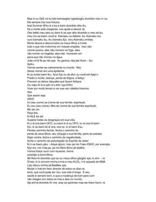 Maa ki ou GbE ire ko tabi kiemaagbe nigbabogbo divertido meu m eu.
Ele sempre traz boa fortuna.
Itosi Sunman Bi'ku ki e ba e bami divertido olho iku.
Se a morte está chegando, nos ajude a desviá -la.
Odo tiatibi meu seio ou bami ki ye aye olho divertido o meu ati iku
meu mo sa Awon você bi. Kiamaku ou kékeré, iku Kiamaku ina
ouro kiamaku iku, iku kiamaku Ejo, sinu Kiamaku omitido.
Morte desvia e desvia todos os meus filhos à morte
tudo o que nós incluímos em nossas orações. Isso não
morrer jovens, eles não morrem no fogo, eles
não morrer na tragédia, eles não morreram em
pena que não morreu na água.
João nri'di Ni pe nilo aye. Ku ganhou nba jeki Kiem - Iku
Ajoku.
Vamos sentar-se calmamente no mundo. Nós
deixar morrer em uma epidemia.
Ki ou ka'wo bami Iku. Arun Ejo ou de efun ou você edi Apet o.
Prediz a morte, doença, perda de litígios, e feitiço
Prevenir os danos daqueles que fazem feitiços.
Ou nabo Ki ki ki jeki nt s ehin npa EWU.
Viver por muito tempo e ver sua vez cabelos brancos.
Ase.
Que assim seja.
OWO
Ini (seu nome) sa (nome de sua família espiritual).
Eu sou (seu nome), filho de (nome de sua família espiritual).
Mo ser yin
Peço-lhe,
Ki NLE ke odi.
Superar todas as desgraças em sua vida.
Ki o di ona bami OFO, ou bami ki di ny OFO, ou ki ona di bami
Ejo, ki ou bami ibi di ona, ona ou ki di bami Esu.
Perdas caminho fechar, fecha o caminho da
perda de seus filhos, seu cônjuge e sua família, perto da estrada
litígio contra, fecha o caminho da negatividade,
fecha o caminho da perturbação do Espírito de Joker.
Ki o sa Awon jeku - Araya gburo, meu pe mo I'owo IOWO, por exemplo,
Niyi mo, mo n'ola pe, pe mo Rere Bimo ati abelha.
Vamos todos ouvir com riquezas, honra,
prestígio e bons filhos.
IBI Rere Ki divertido que eu ou meus olhos gbogbo aye, ki emi - re
S'owo, ki ki ara emi minha a rma e meu KLOL, ri ki ayipada de NMA
Lojo Uburu minha ati BeeBee aye.
Mudar o mal em bem através de todos os dias na
terra, que você pode ser rico, sua vida é longa. E seu
saúde é sempre bom, e que a mudança de bom para ruim
não chegam em todos os meu s dias no mundo.
Aje esi'na divertido Ki -me, aray sa parentes maa wa Awon bami, ra
 