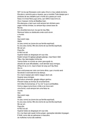 NIIT mo ba oja Warawara você, ipeku Orum e meu cabelo de lama.
Ela abre o caminho para a riqueza, que a mordida Tode deseja que o
produtos de seu trabalho que a morte nã o passa por você.
Kieso mi di kiwi Rere pupo arma, san OWO r'owo ki'mi ori,
Orun r'owosan minha ati BeeBee Awin.
Ele abençoou o bem que você sempre tem dinheiro para
pagar minhas dívidas, eu sempre faço coisas boas da
Mundo.
Ki e divertido lona kuro ka aye ibi meu filão.
Remover todos os obstáculos onde você vá em
o mundo.
Ase.
Que assim seja.
Alafia
Ini (seu nome) sa (nome de sua família espiritual).
Eu sou (seu nome), filho de (nome de sua família espiritual).
Mo ser yin
Peço-lhe,
Ki NLE ke odi.
Superar todas as desgraças em sua vida.
Kaakiri eniyan Ki agbaye gbogbo gbarajo, maa Kiwon GbE
"Meu n'ija, leke keigbe minha ota.
Vamos todos no mundo se unem para ajudá -lo,
através de suas dificuldades, você derrotar seus inimigos.
Af'foju Ki wo re mi, maa ki Awon ler aray sa fi Oju Rere
Wo mi.
Que você possa ser visto com bons olhos, que o mundo será
favorável e você está livre da doença.
Ki o ma ki nsaisan jeki nrehin nsegun ota ki odi.
Superar seus inimigos.
Aje buburu amarrado gbogbo ollogun ganhou.
Prevenir todas as formas de encantamento.
Omi kitba 'le kiomani'pa, ki "ou me" re pa re ati BeeBee.
Como a água nunca toca o chão e se move sem
uma forma, você sempre tem uma faixa na
mundo.
Ase.
Que assim seja.
OMO
Ini (seu nome) sa (nome de sua família espiritual).
Eu sou (seu nome), filho de (nome de sua família espiritual).
Mo ser yin
Peço-lhe,
Ki NLE ke odi.
Superar todas as desgraças em sua vida.
Ki o ma Awon jeki iyawô minha ya'gan, operações takotabo kiiyaagan.
É fértil, como são as palmeiras e masculino
as mulheres nunca são estéreis.
 