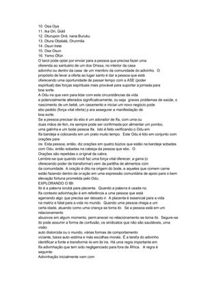 10. Osa Oya
11. Ika Ori, Gold
12. Oturupon Onil, nana Buruku
13. Otura Obatalá, Orunmila
14. Osun Irete
15. Ose Osun
16. Yemo Òfún
O tarot pode optar por enviar para a pessoa que precisa fazer uma
oferenda ao santuário de um dos Orissa, no interior da casa
adivinho ou dentro da casa de um membro da comunidade do adivinho. O
propósito de levar a oferta ao lugar santo é dar a pessoa que está
oferecendo uma oportunidade de passar tempo com a ASE (poder
espiritual) das forças espirituais mais provável para suportar a jornada para
boa sorte.
A Odu ira que vem para lidar com este circunstâncias da vida
e potencialmente alterados significativamente, ou seja graves problemas de saúde, o
nascimento de um bebê, um casamento e iniciar um novo negócio pode
ebo pedido (força vital oferta) p ara assegurar a manifestação de
boa sorte.
Se a pessoa precisar do ebo é um adorador de Ifa, com uma ou
duas mãos de Ikin, ira sempre pode ser confirmada por alimentar um pombo,
uma galinha e um bode pessoa Ifa. Isto é feito verificando o Odu em
Ifa bandeja e colocando em um prato muito tempo. Este Odu é lido em conjunto com
orações para
ire. Esta pessoa, então, diz orações em quatro búzios que estão na bandeja sobadas
com Odu, então sobadas na cabeça da pessoa que ebo. O
Orações são repetidas o or iginal da cabra.
Lembre-se que quando você faz uma força vital oferecer, a garra (o
oferecendo poder de transformar) vem da partilha de alimentos com
da comunidade. A oração é dito na origem do bode, e aqueles que comem carne
estão fazendo dentro da or ação em uma expressão comunitária de apoio para o bem
elevação fortuna prometida pelo Odu.
EXPLORANDO O IBI
Ibi é a palavra iorubá para placenta. Quando a palavra é usada no
Ifa contexto adivinhação é em referência a uma pessoa que está
agarrando algo que precisa ser deixado ir. A placenta é essencial para a vida
na matriz e fatal para a vida no mundo. Quando uma pessoa chega a um
certa idade, atuando como uma criança se torna ibi. Se a pessoa está em um
relacionamento
abusivos em algum momento, perm anecer no relacionamento se torna ibi. Segure-se
ibi pode assumir a forma de confusão, os sindicatos que não são saudáveis, uma
visão
auto distorcida ou o mundo, várias formas de comportamento
viciante, baixa auto -estima e más escolhas morais. É a tarefa do adivinho
identificar a fonte e transformá -lo em ibi ira. Há uma regra importante em
Ifa adivinhação que tem sido negligenciado para fora de África. A regra é
seguinte:
Adivinhação inicialmente vem com
 