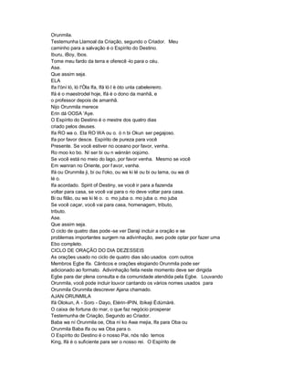 Orunmila.
Testemunha Llamoal da Criação, segundo o Criador. Meu
caminho para a salvação é o Espírito do Destino.
Iburu, iBoy, Ibos.
Tome meu fardo da terra e oferecê -lo para o céu.
Ase.
Que assim seja.
ELA
Ifa I'òní ló, ló I'Òla Ifa, Ifá ló l è òto unla cabeleireiro.
Ifá é o maestrodel hoje, Ifá é o dono da manhã, e
o professor depois de amanhã.
Nijo Orunmila merece
Erin dá OOSA 'Aye.
O Espírito do Destino é o mestre dos quatro dias
criado pelos deuses.
Ifa RO wa o. Ela RO WA ou o. ò n bi Okun ser pegajoso.
Ifa por favor desce. Espírito de pureza para você
Presente. Se você estiver no oceano por favor, venha.
Ro moo ko bo. Ní ser bi ou n wánrán oojúmo.
Se você está no meio do lago, por favor venha. Mesmo se você
Em wanran no Oriente, por f avor, venha.
Ifá ou Orunmila ji, bi ou I'oko, ou wa ki lé ou bi ou lama, ou wa di
lé o.
Ifa acordado. Spirit of Destiny, se você ir para a fazenda
voltar para casa, se você vai para o rio deve voltar para casa.
Bi ou filão, ou wa ki lé o. o. mo juba o. mo juba o. mo juba
Se você caçar, você vai para casa, homenagem, tributo,
tributo.
Ase.
Que assim seja.
O ciclo de quatro dias pode -se ver Daraji incluir a oração e se
problemas importantes surgem na adivinhação, awo pode optar por fazer uma
Ebo completo.
CICLO DE ORAÇÃO DO DIA DEZESSEIS
As orações usado no ciclo de quatro dias são usados com outros
Membros Egbe Ifa. Cânticos e orações elogiando Orunmila pode ser
adicionado ao formato. Adivinhação feita neste momento deve ser dirigida
Egbe para dar plena consulta e da comunidade atendida pela Egbe. Louvando
Orunmila, você pode incluir louvor cantando os vários nomes usados para
Orunmila Orunmila descrever Ajana chamado.
AJAN ORUNMILA
Ifá Olokun, A - Soro - Dayo, Elérin-IPIN, Ibíkeji Èdùmàrè.
O caixa de fortuna do mar, o que faz negócio prosperar
Testemunha de Criação, Segundo ao Criador.
Baba wa ní Orunmila oe, Oba ní ko Awa mejia, Ifa para Oba ou
Orunmila Baba Ifa ou wa Oba para o.
O Espírito do Destino é o nosso Pai, nós não temos
King, Ifá é o suficiente para ser o nosso rei. O Espírito de
 