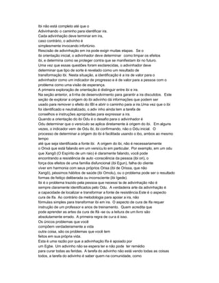 Ibi não está completo até que o
Adivinhando o caminho para identificar ira.
Cada adivinhação deve terminar em ira,
caso contrário, o adivinho é
simplesmente invocando infortúnio.
Rescisão de adivinhação em ira pode exigir muitas etapas. Se o
ibi orientação inicial, o adivinhador deve determinar como limpar os efeitos
ibi, e determina como se proteger contra que se manifestam ibi no futuro.
Uma vez que essas questões foram esclarecidas, o adivinhador deve
determinar que tipo de sorte é revelado como um resultado de
transformação ibi. Nesta situação, a identificação é a ira de valor para o
adivinhador como um indicador de progresso e é de valor para a pessoa com o
problema como uma visão de esperança.
A primeira exploração de orientação é distinguir entre ibi e ira.
Na seção anterior, a li nha de desenvolvimento para garantir a ira discutidos. Este
seção de explorar a origem do ibi adivinho dá informações que podem ser
usado para remover o efeito do IBI e abrir o caminho para a ira.Uma vez que o ibi
foi identificado e neutralizado, o adiv inho ainda tem a tarefa de
conselhos e instruções apropriadas para expressar a ira.
Quando a orientação do ibi Odu é o desafio para o adivinhador é
Odu determinar que o versículo se aplica diretamente à origem do ibi. Em alguns
vezes, o indicador vem de Odu ibi, ibi confirmando, não o Odu inicial. O
processo de determinar a origem do ibi é facilitada usando o ibo, ambos ao mesmo
tempo
até que seja identificada a fonte ibi. A origem do ibi, não é necessariamente
o Orixá que está falando em um versícu lo em particular. Por exemplo, em um odu
que Xangô (O Espírito de um raio) é claramente falando, você pode
encontrando a resistência de auto -consciência da pessoa (ibi ori), o
força dos efeitos de uma família disfuncional (ibi Egun), falha do cliente
viver em harmonia com seus próprios Orisa (ibi de Orissa, que não
Xangô), péssimos hábitos de saúde (ibi Omolu), ou o problema pode ser o resultado
formas de feitiço deliberada ou inconsciente (ibi Igede).
Ibi é o problema trazido pela pessoa que necessi ta de adivinhação não é
sempre claramente identificados pelo Odu. A verdadeira arte da adivinhação é
a capacidade de localizar e transformar a fonte de resistência.Este é o aspecto
cura de Ifa. Ao contrário da metodologia para apoiar a ira, não
fórmulas simples para transformar ibi em ira. O aspecto de cura de Ifa requer
instrução de um professor e anos de treinamento. Quem acredita que
pode aprender as artes da cura de Ifá -se ou a leitura de um livro são
absolutamente errado. A primeira regra de cur a é isso.
Os únicos problemas que você
compõem verdadeiramente a vida
outra coisa, são os problemas que você tem
feitos em sua própria vida.
Esta é uma razão por que a adivinhação Ifa é apoiado por
um Egbe. Um adivinho não se espera ter e não pode ter remédio
para curar todas as feridas. A tarefa do adivinho não está vendo todas as coisas
todos, a tarefa do adivinho é saber quem na comunidade, como
 