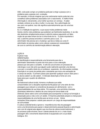 ASE, você pode corrigir um problema particular e dirigir a pessoa com o
problema para a pessoa com a solução.
Por exemplo, é ridículo imaginar que uma cartomante macho pode dar uma
conselhos sobre problemas associados com o nascimento. A melhor fonte
informação é, obviamente, uma mulher que teve um começo. A saber
verdade, embora se ou não a mulhe r é uma awo. Se a adivinhação diz
seu carro vai quebrar, isso não significa automaticamente que me uma boa
mecânico.
Eu vi a maldição do egoísmo, o que causa muitos problemas neste
Sandy e tenho visto problemas que poderiam ser facilmente resolvidos, m as não
são resolvidos simplesmente porque o adivinho estava segurando um falso
noção de que eles tinham de ser a única fonte de ira. O ponto importante é
isto: o adivinho precisa encontrar o caminho para a cura. O
adivinhador não precisa ser a mudança que leva a todas as curas.O
adivinhador só precisa saber como colocar a pessoa em necessidade
de cura no caminho da transformação efetiva e elevação.



LIÇÃO 8
Explorar mais
ORIENTAÇÃO.
Ibi identificação é essencialmente uma ferramenta para dar a
adivinhador claramente no ponto de início para a cura e elevação
pessoa que veio para o conselho. A arte da cura envolve um processo de
vida longa e cura não acho que alguém pode realmente aprender uma técnica
cura sem o conselho direto de um professor experiente. As informações contidas
Esta lição é um ponto de partida para o estudante que inicia uma sensação de
e campo de estudo. O primeiro passo para aprender qualquer coisa é clara para o
os alunos sabem ou não sabem. A intenção desta lição e forne cer uma
base para que o quadro de referência.
IBI ORI
Na tradicional cultura iorubá, homens e mulheres que estão
comprometido com a disciplina espiritual de Ifá passar por uma série de ritos
passagens que colocam a consciência da pessoa em alinhamento com o
responsabilidades de sua faixa etária. Por exemplo, uma cerimônia chamada
(Esentaiye) determina o destino de uma criança em tenra idade e dá
diretrizes claras sobre como comunidade para acompanhar a criança na formação e
preparação para a vida c omo um adulto. O ritual de puberdade prepara a criança para
responsabilidades de uma família para se tornar um pai. Vários
Iniciações Orisa preparar o adulto para assumir um cargo de responsabilidade
da comunidade.
A cultura ocidental tende a ignorar a importância dos ritos de passagem
como uma ferramenta para apoiar o desenvolvimento pessoal.Quando a adivinhação
vem com ibi original para alguém que vive fora da cultura iorubá tradicional, o
ire processo pode envolver, levar o cliente através de um o u mais rituais
passagem até o vencimento desenvolvido é equiparada com a sua idade
biológica. Em
 