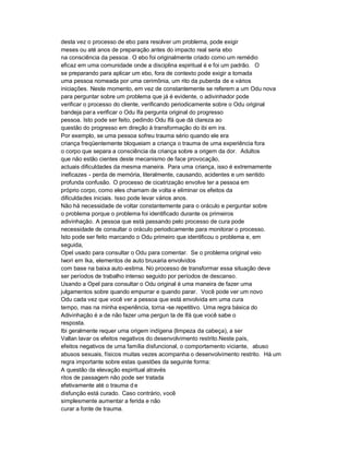 desta vez o processo de ebo para resolver um problema, pode exigir
meses ou até anos de preparação antes do impacto real seria ebo
na consciência da pessoa . O ebo foi originalmente criado como um remédio
eficaz em uma comunidade onde a disciplina espiritual é e foi um padrão. O
se preparando para aplicar um ebo, fora de contexto pode exigir a tomada
uma pessoa nomeada por uma cerimônia, um rito da puberda de e vários
iniciações. Neste momento, em vez de constantemente se referem a um Odu nova
para perguntar sobre um problema que já é evidente, o adivinhador pode
verificar o processo do cliente, verificando periodicamente sobre o Odu original
bandeja par a verificar o Odu Ifa pergunta original do progresso
pessoa. Isto pode ser feito, pedindo Odu Ifá que dá clareza ao
questão do progresso em direção à transformação do ibi em ira.
Por exemplo, se uma pessoa sofreu trauma sério quando ele era
criança freqüentemente bloqueiam a criança o trauma de uma experiência fora
o corpo que separa a consciência da criança sobre a origem da dor. Adultos
que não estão cientes deste mecanismo de face provocação,
actuais dificuldades da mesma maneira. Para uma criança, isso é extremamente
ineficazes - perda de memória, literalmente, causando, acidentes e um sentido
profunda confusão. O processo de cicatrização envolve ter a pessoa em
próprio corpo, como eles chamam de volta e eliminar os efeitos da
dificuldades iniciais. Isso pode levar vários anos.
Não há necessidade de voltar constantemente para o oráculo e perguntar sobre
o problema porque o problema foi identificado durante os primeiros
adivinhação. A pessoa que está passando pelo processo de cura pode
necessidade de consultar o oráculo periodicamente para monitorar o processo.
Isto pode ser feito marcando o Odu primeiro que identificou o problema e, em
seguida,
Opel usado para consultar o Odu para comentar. Se o problema original veio
Iwori em Ika, elementos de auto bruxaria envolvidos
com base na baixa auto -estima. No processo de transformar essa situação deve
ser períodos de trabalho intenso seguido por períodos de descanso.
Usando a Opel para consultar o Odu original é uma maneira de fazer uma
julgamentos sobre quando empurrar e quando parar. Você pode ver um novo
Odu cada vez que você ver a pessoa que está envolvida em uma cura
tempo, mas na minha experiência, torna -se repetitivo. Uma regra básica do
Adivinhação é a de não fazer uma pergun ta de Ifá que você sabe o
resposta.
Ibi geralmente requer uma origem indígena (limpeza da cabeça), a ser
Vallan lavar os efeitos negativos do desenvolvimento restrito.Neste país,
efeitos negativos de uma família disfuncional, o comportamento viciante, abuso
abusos sexuais, físicos muitas vezes acompanha o desenvolvimento restrito. Há um
regra importante sobre estas questões da seguinte forma:
A questão da elevação espiritual através
ritos de passagem não pode ser tratada
efetivamente até o trauma d e
disfunção está curado. Caso contrário, você
simplesmente aumentar a ferida e não
curar a fonte de trauma.
 