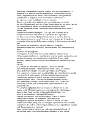 pode causar uma regressão, que não é a mesma coisa que uma possessão. A
Regressão é um retorno à consciência pessoal com a idade quando o trauma
ocorreu. Regressão pode ser descrita como possessão por um fragmento do
consciência de si. Regressão ocorre em um esforço para remover a
não expressa emoção causada por um trauma passad o.
Quando a regressão ocorre, a pessoa pode ser encorajados a permanecer
seu corpo físico agarrando seus pés. O valor de permanecer em seu corpo, é que ele
cria a oportunidade de baixar a emoção que é armazenado no corpo.
Emoções sem ter que baixar é u ma das principais causas de doenças físicas e
mentais. Este
A limpeza é um poderoso e perigoso. É um lugar onde o conselho de um
pessoa mais experiente é essencial. Eu vi que duram duas regressões
três dias, uma vez iniciado, não há nenhuma maneira de p ará-los, devemos
deixá-los para o seu curso normal. Você não pode iniciar este tipo de trabalho e
em seguida, deixar quando não for mais conveniente. A única maneira responsável
para
lidar com este tipo de situação é ficar com até ao fim. Tratamento
planejamento desses tipos de limpezas, na noite de sexta -feira e ter certeza que
tenho
disponíveis nos dias seguintes.
Se a regressão de uma mulher é uma tentativa de tornar o trauma sexual
infância causada pelo homem, é absolutamente essencial para ter outra mulher para
para fazer a limpeza e evitar o problema da transferência. Em um estado
regressivo, qualquer homem pode potencialmente assumir a aparência do agressor
original.
ORIS IBI
Ibi O conceito de Orissa pode ser enganosa. Eu ouvi isso descrito
como "O Orissa vos odeia." Tal descrição está errada. Orissa não perturba
fortuna deliberadamente bom como uma expressão de raiva.Vingança
Deus para os seres humanos é um conceito cristão e não é consistente com a visão
o mundo do Ifa. O efeito nega tivo de Orissa na boa sorte de uma pessoa
é geralmente o resultado da falha da pessoa a viver em harmonia com
um Orisa particular. Ibi um Orisa particular é melhor entendida como um
aviso para viver em harmonia com os atributos desse Orisa. O que Orissa
Odu fala em particular, pode ou não pode ser a principal fonte de ira em
qualquer situação.
Por exemplo, Xangô pode indicar que uma pessoa está sofrendo de uma
injustiça social. A fonte de injustiça pode ser a relutância dos indivíduos para
falar a verdade. Neste exemplo, a origem da falha ibi sério para viver
harmonia com os atributos espirituais (ASE) de Ogun.
Para usar outro exemplo, viver em harmonia com Obatala incluir uma
advertência contra roubo. Se uma pessoa continua a roubar a
consequências negativas é o resultado da decisão da pessoa. Se o seu
contribui com um fogo, o fogo pode ser usado para aquecimento e pode ser usado
para cozinhar. Se você se sentar no fogo e você se queima, o fogo não está zangado
você. Seu comportamento é absurdo.
Há um número infinito de maneiras que você pode manifestar ibi Orissa. O
adivinho pode usar o ibo ou quatro búzios para esclarecer as suas próprias
 