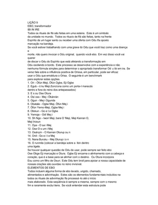 LIÇÃO 9
EBO, transformador
IBI IN IRE
Todos os rituais de Ifá são feitas em uma esteira. Este é um símbolo
da unidade no mundo. Todos os rituais de Ifá são feitas, tanto na frente
Espírito de um lugar santo ou receber uma oferta com Odu Ifa oposto
marcação na bandeja.
Se você estiver trabalhando com uma grave ibi Odu que você traz como uma doença
e
morte, não quero invocar o Odu original, quando você ebo. Em vez disso você vai
querer
de discar o Odu do Espírito que está afetando a transformação em
Odu oscilando à bordo. Este processo se desenvolve com a experiência e não
nenhuma fórmula simples para determinar o apropriado transformar Od u ibi em ira. Se
verso fala sobre a influência positiva de Orissa, em particular, pode ser eficaz
usar o Odu que emoldura o Orisa. O seguinte é um benchmark
para explorar estas opções.
1. Ori - Òfún Meji, Òfún Ogbe, Eji Ogbe
2. Egub - ó ku Meji (funciona como um porta-l maracdo
dentro e fora do reino dos antepassados)
3. E s ou Ose Otura
4. Osi oss - Mej i Òkànràn
5. Ogun - Mej i Ogunda
6. Obatala - Ogbe Meji, Òfún Mej i
7. Òfún Yemo-Meji, Ogbe Mej i
8. Olokun - Go e t e Ogbe
9. Yemoja - Odi Mej i
10. Sh Ngo - Iwori Meji, bara O 'Meji, Meji Kanran O,
Meji Irosun
11. Oya - O sa i Mej
12. Ose O s um i Mej
13. Osányìn - O Kanran Oturup ou n
14. Onil - Go e i t e Mej
15. Nana Buruku - Mej Oturup i o n
16. O runmila (colocar a bandeja sobre a Ikin dentro
uma tigela.
Se houver qualquer questão de Odu de usar, pode sempre ser feito ebo
Ose Obge Eji marcação e Otura. Ogbe Eji encarna o alinhamento com a cabeça e
coração, que é a base para se alinhar com o destino. Ou Otura incorpora
Esu como um filho de Osun. Este Odu tem broil para apoiar a nossa capacidade de
nossas orações são ouvidas no reino invisível.
ELEMENTOS DE EBO
Todos incluem alguma forma de ebo lavado, ungido, chamado,
alimentados e adivinhação. Estes são os elementos fundame ntais incluídos na
todos os rituais de adivinhação Ifa processá -lo até o início
mais elaborado. Esta seqüência é sempre a mesma, sempre com o mesmo
fim e raramente exclui itens. Se você entender esta estrutura pode
 