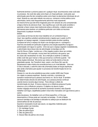facilmente lembrar o próximo passo em qualquer ritual, reconhecendo onde você está
no processo. Se você não sabe como fazer um ritual particular, você pode usar
adivinhação para lhe dar conselhos sobre como fazer os elementos individuais de um
ritual. Quando eu usei este método nos anos eu comecei a minha prática como
adivinhador, tenho visto frequentemente adivinhos mais experiente
da mesma forma que ele tinha imaginado para mim através de uma compreensão
a lógica interna da estrutura ritual. Isso significa que você não pode acreditar e
aprender a fazer coisas mais tradicional anões e eficiente, o objetivo sempre
permanece para resolver um problema particular com todos os recursos
disponíveis a qualquer momento.
WASH
Lave todas as formas de ebo inclui trabalhar em um ambiente limpo e
ritual. Isso significa substituir periodicamente o tapete que é usado na IFA
designar um espaço sagrado. Limpeza também pode envolver spotting
(Limpeza de fumo) o espaço do ritual e uso da água para re -consagrar o
ritual de uma tarefa em particular (d igamos uma oração específica na água e
pulverização com água no quarto). Uma vez que o espaço sagrado é estabelecida,
o adivinhador deve discar ebo de adivinhação na bandeja com Ifa
Ose Eji Otura e Ogbe. Lembre-se, o Odu negativo pode e deve ser omitido
este processo. Por exemplo, invoca Iwori Ika confronto e de guerra, que
às vezes são necessárias na vida. Se a intenção é acalmar a violência,
então você não quer marcar o Odu que encarna o confronto quando 132
linhas duplas individual. Ifá ensina que todos se funde dentro e fora do
polaridade oposta. Ika Transform Iwori, assim, cria Otura Odi, que diz
Renaissance visão mística da consciência leva a um nível elevado. Uma vez
O Odu é discado, o adivinho deve ele (chamada) todas as forças espirituais
eles serão chamados para ajudar no processo de transformação ibi em ira.
SPREADS
Grease é o uso de uma substância que atrai o poder (ASE) das Forças
Um objeto ou pessoa espiritual. Quando você ebo, o processo de
spreads é essencial que a pessoa use branco no dia do ritual. É também
ser determinado através de adivinhação, se a pessoa precisa continuar
usando branco durante algum tempo. Para reforçar o efeito de
transformação do ritual. O branco desvia cor e influência psíquica.O preto
absorve a cor e influência psíquica. O objetivo do desvio é para
manter a ligação emocional do aumento ocorrendo durante o ebo.Quando
trabalhar com Egun, espalhados podem incluir efun marcados com (giz branco) para o
centro
testa da pessoa. Ao trabalhar com um Orixá específico, o O du que
desempenha o Orissa pode ser marcado na bandeja. O oriki é falado
iyerosun bandeja e da bandeja é colocada na cabeça que se deslocam de
sobrancelhas de trás do pescoço.
Quando é necessário incutir ase awure, os seguintes materiais para
Spreads podem ser incluídos.
1. Ori manteiga Corojo
2. Óleo de palma Egun
3. Óleo de palma Esu
4. Ossosi Óleo de palma e de cinzas
 