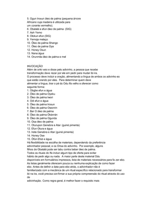 5. Ogun Irosun óleo de palma (pequena árvore
Africano cuja madeira é utilizada para
um corante vermelho).
6. Obatalá e efun óleo de palma (SIG)
7. Ash Yemo
8. Olokun efun (SIG)
9. Yemoja melaço
10. Óleo de palma Shango
11. Óleo de palma Oya
12. Honey Osun
13. Nana água
14. Orunmila óleo de palma e mel


INVOCAÇÃO
Além de oriki veio e disse pelo adivinho, a pessoa que recebe
transformação deve rezar por ele em pedir para mudar ibi ira.
O processo deve incluir a oração, alimentando a língua de ambos os adivinho eo
que estão orando por eles. Para determinar quem deve
alimentar a língua, tirar o pé do Odu Ifa velho e oferecer como
seguinte forma:
1. Obgbe efun e água
2. Óleo de palma Oyeku
3. Óleo de palma Iwori
4. Odi efun e água
5. Óleo de palma Irosun
6. Óleo de palma Owonrin
7. Bar O óleo de palma
8. Óleo de palma Òkànràn
9. Óleo de palma Ogunda
10. Osa óleo de palma
11. Oturupon Genebra e Atar (guiné pimenta)
12. Efun Otura e água
13. Irete Genebra e Atar (guiné pimenta)
14. Honey Ose
15. Òfún Efub e água
Há flexibilidade na escolha de materiais, dependendo da preferência
adivinhador pessoal, e os Orisa do adivinho. Por exemplo, alguns
filhos de Obatalá pode ser tabu contra beber óleo de palma.
Todos os rituais do Ifa incluir algum tipo de oferta para evitar
hábito de pedir algo ou nada. A maior parte deste material Odu
disponíveis em formulários impressos, lista de materiais necessários para fa zer ebo.
As listas geralmente oferecem pouca ou nenhuma explicação de como fazer
ebo. Antes de definir a data para ebo atrás, o adivinhador não é
familiarizado com a mecânica de um ritual específico relacionado para transformar
ibi na ira, você precisa con firmar a sua própria compreensão do ritual através do uso
de
adivinhação. Como regra geral, é melhor fazer o requisito mais
 