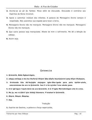 Dafa - A Voz do Criador

2. Divirta-se ao pé do Tambor. Mova além de discussão. Discussão é contrária aos
      Espíritos do Reino Invisível.

3. Apoie o caminhar instável dos infantes. A palavra do Mensageiro Divino sempre é
      respeitada. Nós usaremos sua espada para tocar a terra.

4. Mensageiro Divino não me manipule. Mensageiro Divino não me manipule. Mensageiro
     Divino não me manipule .

5. Que outra pessoa seja manipulada. Afaste de mim o sofrimento. Me dê a bênção da
     cabaça.

6. Assim seja.




                                                O rúnmìlà

1 . O rúnm ìlà , Bà bá Àg b o nìrèg ún,

2 . a d es e o mile se a -mo -ku- Ikufo rij i Olij eni O ba -O lo fa A sunlo la nini- o mo -Ol o ni Olub e sa n,

3.    E rint und e   Edu    Ab' ikujig bo   a la jo g un   ig bo -Oba -ig ed e   pa ra   p et u   ò p ìt à n- e lufe
      a mo ra nmo w e da a ra re O rúnm ìlà . Iw o li o ko o y inbo l'o na od ud u pa sa .

4 . A ki ig b' o g un l' a jule O rún d a a ra O rúnmìlà . A ki if' ag ba Má rìnd ínló g ún sile k' a sina .

5 . Ma ja , ma ro E lérì í ìp ín ibìk éjì Ed uma r e. F' o na ha n' ni O rúnmìlà .

6 . Àb o rú, Àbo y è, Àbo s íse .

7 . As e .

                                                   Tradução

1. Espírito do Destino, a palavra e força repercutida,


Tran s cri t o por A wo If ákoya                                                                  Pág .: 10
 