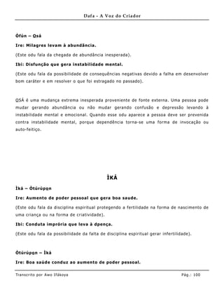 Dafa - A Voz do Criador



Òfún – O sá

Ire: Milagres levam à abundãncia .

(Este odu fala da chegada de abundância inesperada).

Ibi: Disfunção que gera instabilidade mental.

(Este odu fala da possibilidade de consequências negativas devido a falha em desenvolver
bom caráter e em resolver o que foi estragado no passado).



O SÁ é uma mudança extrema inesperada proveniente de fonte externa. Uma pessoa pode
mudar gerando abundância ou não mudar gerando confusão e depressão levando à
instabilidade mental e emocional. Quando esse odu aparece a pessoa deve ser prevenida
contra instabilidade mental, porque dependência torna-se uma forma de invocação ou
auto-feitiço.




                                             ÌKÁ

Ìká – Òtúrúpo n

Ire: Aum ento de poder pessoal que gera boa saude.

(Este odu fala da disciplina espiritual protegendo a fertilidade na forma de nascime nto de
uma criança ou na forma de criatividade).

Ibi: Conduta imprória que leva à dpença .

(Este odu fala da possibilidade da falta de disciplina espiritual gerar infertilidade).



Òtúrúpo n – Ìká

Ire: Boa saúde conduz ao aumento de poder pessoal.


Tran s cri t o por A wo If ákoya                                                  Pág .: 10 0
 