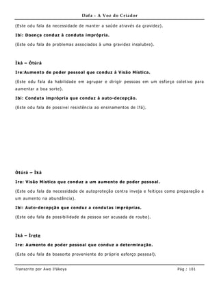 Dafa - A Voz do Criador

(Este odu fala da necessidade de manter a saúde através da gravidez).

Ibi: Doença conduz à conduta imprópria.

(Este odu fala de problemas associados à uma gravidez insalubre).



Ìká – Òtúrá

Ire:Aumento de poder pessoal que conduz à Visão Mística.

(Este odu fala da habilidade em agrupar e dirigir pessoas em um esforço coletivo para
aumentar a boa sorte).

Ibi: Conduta imprópria que conduz à auto-decepção.

(Este odu fala de possivel resistência ao ensiname ntos de Ifá).




Òtúrá – Ìká

Ire: Visão Mística que conduz a um aumento de poder pessoal.

(Este odu fala da necessidade de autoproteção contra inveja e feitiços como preparação a
um aumento na abundância).

Ibi: Auto-decepção que conduz a condutas impróprias.

(Este odu fala da possibilidade da pessoa ser acusada de roubo).



Ìká – Ìre te

Ire: Aum ento de poder pessoal que conduz a det erminação.

(Este odu fala da boasorte proveniente do próprio esforço pessoal).


Tran s cri t o por A wo If ákoya                                           Pág .: 10 1
 