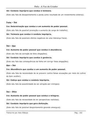Dafa - A Voz do Criador

Ibi: Conduta imprópria que conduz à teimosia.

(Este odu fala de desapontamento e perda como resultado de um investime nto coletivo).



Ìre te – Ìká

Ire: Determinação que conduz a um aumento de poder pessoal.

(Este odu fala de possível promoção e aume nto de carga de trabalho).

Ibi: Teimosia que conduz à conduta imprópria.

(Este odu fala de possíveis efeitos negativos de uma liderança fraca).



Ìká – Os e

Ire: Aum ento de poder pessoal que conduz à abundâ ncia.

(Este odu fala da correção de falss alegações).

Ibi: Conduta imprópria que conduz à ganância.

(Este odu fala das consequências da falha em corrigir falas alegações).

Os e – Ìká

Ire: Abundância que conduz a um aumento de poder pessoal.

(Este odu fala da necessidade de se prevenir contra falsas acusações por meio do cultivo
do bom caráter).

Ibi: Cobiça que conduz a conduta imprópria.

(Este odu fala da possibilidade de ser atingido por inimigos).



Ìká – Òfún

Ire: Aum ento de poder pessoal que conduz a milagres.

(Este odu fala da necessidade de ter perspectivas realistas).

Ibi: Conduta imprópria que gera disfunção.

(Este odu fala de possível despontamento gerando amargura).


Tran s cri t o por A wo If ákoya                                           Pág .: 10 2
 