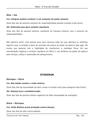Dafa - A Voz do Criador



Òfún – Ìká

Ire: milagres podem conduzir a um aumento de poder pessoal.

(Este odu fala de possível aume nto de responsabilidade pessoal levando à boa sorte).

Ibi: Disfunção que gera conduta imprópria.

(Este odu fala de possível pobreza resultante do fracasso emarcar com o aumento de
responsabilidade).



ÌKÁ significa atrair. Uma pessoa atrai seus recursos toda vez que abençoa ou enfeitiça
alguma coisa. A atração é parte do processo de acesso do poder da palavra ( o fo ase ). Ifá
ensina    que    palavras     tem a   habilidade   de   transformar   a   realidade   física.   Em     sua
manifestação negativa a conduta imprópria em ÌKÁ é o uso antiético do poder da palavra
para feitiços, cobiça e expressões de denegrimento.




                                           ÒTÚRÚPO N

Òtúrúpo n – Òtúrá

Ire: Boa Saúde conduz a visão mística.

(Esse Odu fala da necessidade de fazer coisas no tempo certo para assegurar B oa Sorte).

Ibi: Doença leva a autodestruição.

(Este odu fala de posíveis efeitos negativos da falsa necessidade de avaliação).



Òtúrá – Òtúrúpo n

Ire: Visão Mistica provê proteção contra doença .

(Esse odu fala do tabú contra bebida)

Tran s cri t o por A wo If ákoya                                                         Pág .: 10 3
 