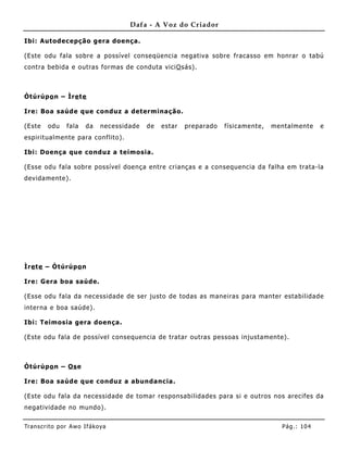 Dafa - A Voz do Criador

Ibi: Autodecepção gera doença.

(Este odu fala sobre a possível conseqüencia negativa sobre fracasso em honrar o tabú
contra bebida e outras formas de conduta vici O sás).



Òtúrúpo n – Ìre te

Ire: Boa saúde que conduz a determinação.

(Este    odu    fala    da   necessidade   de   estar   preparado   físicamente,   mentalmente     e
espirit ualmente para conflito).

Ibi: Doença que conduz a teimosia.

(Esse odu fala sobre possível doença entre crianças e a consequencia da falha em trata-la
devidamente).




Ìre te – Òtúrúpo n

Ire: Gera boa saúde.

(Esse odu fala da necessidade de ser justo de todas as mane iras para manter estabilidade
interna e boa saúde).

Ibi: Teimosia gera doença.

(Este odu fala de possível consequencia de tratar outras pessoas injustamente) .



Òtúrúpo n – Os e

Ire: Boa saúde que conduz a abundancia.

(Este odu fala da necessidade de tomar responsabilidades para si e outros nos arecifes da
negatividade no mundo).


Tran s cri t o por A wo If ákoya                                                     Pág .: 10 4
 