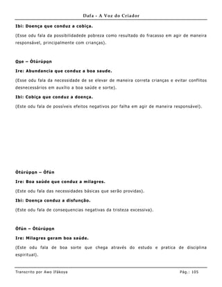 Dafa - A Voz do Criador

Ibi: Doença que conduz a cobiça.

(Esse odu fala da possibilidadede pobreza como resultado do fracasso em agir de maneira
responsável, principalmente com crianças).



Os e – Òtúrúpo n

Ire: Abundancia que conduz a boa saude.

(Esse odu fala da necessidade de se elevar de maneira correta crianças e evitar conf litos
desnecessários em auxílio a boa saúde e sorte).

Ibi: Cobiça que conduz a doença.

(Este odu fala de possíveis efeitos negativos por falha em agir de maneira responsável).




Òtúrúpo n – Òfún

Ire: Boa saúde que conduz a milagres.

(Este odu fala das necessidades básicas que serão providas).

Ibi: Doença conduz a disfunção.

(Este odu fala de consequencias negativas da tristeza excessiva).



Òfún – Òtúrúpo n

Ire: Milagres geram boa saúde.

(Este odu fala de boa sorte que chega através do estudo e pratica de disciplina
espirit ual).



Tran s cri t o por A wo If ákoya                                             Pág .: 10 5
 