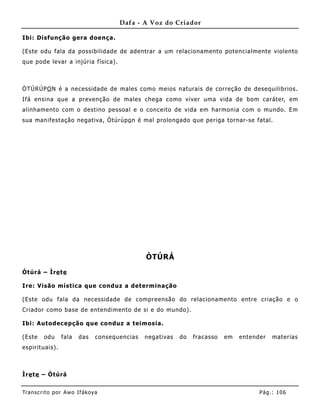 Dafa - A Voz do Criador

Ibi: Disfunção gera doença.

(Este odu fala da possibilidade de adentrar a um relacionamento potencialmente violento
que pode levar a injúria física).



ÒTÚRÚPO N é a necessidade de males como meios naturais de correção de desequilibrios.
Ifá ensina que a prevenção de males chega como viver uma vida de bom caráter, em
alinhame nto com o destino pessoal e o conceito de vida em harmonia com o mundo. Em
sua manifestação negativa, Òtúrúpo n é mal prolongado que periga tornar-se fatal.




                                               ÒTÚRÁ

Òtúrá – Ìre te

Ire: Visão mística que conduz a determinação

(Este odu fala da necessidade de compreensão do relacionamento entre criação e o
Criador como base de entendimento de si e do mundo).

Ibi: Autodecepção que conduz a teimosia.

(Este    odu     fala   das    consequencias   negativas   do   fracasso   em   entender   materias
espirit uais).



Ìre te – Òtúrá


Tran s cri t o por A wo If ákoya                                                      Pág .: 10 6
 
