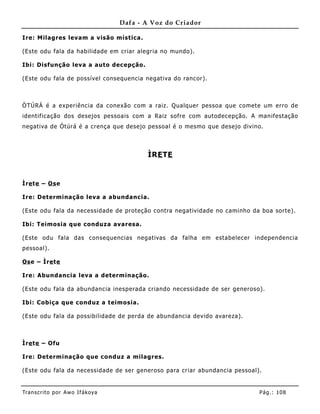 Dafa - A Voz do Criador

Ire: Milagres levam a visão mística.

(Este odu fala da habilidade em criar alegria no mundo).

Ibi: Disfunção leva a auto decepção.

(Este odu fala de possível consequencia negativa do rancor).



ÒTÚRÁ é a experiência da conexão com a raiz. Qualquer pessoa que comete um erro de
identificação dos desejos pessoais com a Raiz sofre com autodecepção. A manifestação
negativa de Òtúrá é a crença que desejo pessoal é o mesmo que desejo divino.



                                           ÌRE TE


Ìre te – Os e

Ire: Determinação leva a abundanc ia.

(Este odu fala da necessidade de proteção contra negatividade no caminho da boa sorte).

Ibi: Teimosia que conduza avaresa.

(Este odu fala das consequencias negativas da falha em estabelecer independencia
pessoal).

Os e – Ìre te

Ire: Abundancia leva a determinação.

(Este odu fala da abundancia inesperada criando necessidade de ser generoso).

Ibi: Cobiça que conduz a teimosia.

(Este odu fala da possibilidade de perda de abundancia devido avareza).



Ìre te – Ofu

Ire: Determinação que conduz a milagres.

(Este odu fala da necessidade de ser generoso para criar abundancia pessoal).


Tran s cri t o por A wo If ákoya                                            Pág .: 10 8
 