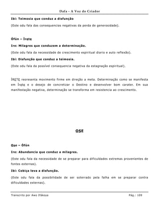 Dafa - A Voz do Criador

Ibi: Teimosia que conduz a disfunção

(Este odu fala das consequencias negativas da perda de generosidade).



Òfún – Ìre te

Ire: Milagres que conduz em a det erminação.

(Este odu fala da necessidade de crescimento espiritual diario e auto refle xão).

Ibi: Disfunção que conduz a teimosia.

(Este odu fala da possível consequencia negativa da estagnação espiritual) .



ÌRE TE reoresenta movimento firme em direção a meta. Determinação como se manifesta
em Ìre te e o desejo de concretizar o Destino e desenvolver bom carater. Em sua
manifestação negativa, determinação se transforma em resistencia ao crescime nto.




                                            OS E


Os e – Òfún

Ire: Abundancia que conduz a milagres.

(Este odu fala da necessidade de se preparar para dificuldades extremas provenientes de
fontes externas).

Ibi: Cobiça leva a disfunção.

(Este odu fala da possibilidade de ser soterrado pela falha em se preparar contra
dificuldades externas).



Tran s cri t o por A wo If ákoya                                               Pág .: 10 9
 