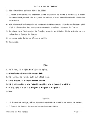Dafa - A Voz do Criador

2. Nós o chamamos por seus nomes de poder.

3. O Poder é renascido para defender contra os poderes da morte e destruição, o poder
     de Transformação está com o Espírito do Destino, não há nenhum estranho na estrada
     do Mistério.

4. Nós louvamos o medicamento da Floresta que vem do Reino Invisível dos Imortais pelo
     Espírito do Destino. Nós louvamos os dezesseis princípios sagrados do Criador.

5. Eu clamo pela Testemunha da Criação, segundo ao Criador. Minha estrada para a
     salvação é o Espírito do Destino

6. Leve meu fardo da terra e oferece-o ao Céu.

7. Assim seja.




                                                          E là

1 . Ifá lï l' ò ní, Ifá lï l' O la , Ifá lï lo to unla p e lú e .

2 . O rúnm ìlà lo nijï má re e rin ò ò s à d á ' áy é.

3 . Ifá ro wá o . E là ro wá o o . B i ò nb e lá pá ò kun.

4 . K ó ro moo bo . B i ò nbe ní w á nrá n o o júmï.

5 . Ifá ji o O rúnmìlà , bí o lo l' o ko , ki o w á lé o , bí o lo l' od o , d í o w á l é o .

6 . B i o lo l' o d e kí o w á lé o . Mo júbà o . Mo júbà o . Mo júbà o .

7 . Às e .



                                                       Tradução

1. Ifá é o mestre de hoje, Ifá é o mestre de amanhã e é o mestre de depois de amanhã.

2. O Espírito de Destino é o mestre dos quatro dias criados.


Tran s cri t o por A wo If ákoya                                                                 Pág .: 11
 