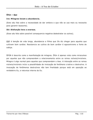 Dafa - A Voz do Criador



Òfún – Os e

Ire: Milagres levam a abundancia .

(Este odu fala sobre a necessidade de dar embora o que não se usa mais ou necessita
para garantir boasorte).

Ibi: Disfunção leva a avareza.

(Esse odu fala sobre possível consequencia negativa dedestratar os outros).



OS E é benção de vida longa, abundancia e filhos que Ifa diz chegar para aqueles que
cultivam bom caráter. Resistencia ao cultivo de bom caráter é egocentrismo e fonte de
cobiça.



ÒFÚN é descrito como a manifestação de milagres. Òfún é apenas visto como miraculoso
por aqueles que não compreendem o relacionamento entre os reinos visíveis/ invisíveis.
Milagre é algo normal para aqueles que compreendem o Awo. A interação entre os reinos
visíveis/invisíveis inclui a possibílidade de invocação de fenômeno criativo e destrutivo. A
invocação de fenômenos destrutivos não tem finalidade porque está em oposição ao
verdadeiro Eu, a natureza interna do Eu.




Tran s cri t o por A wo If ákoya                                               Pág .: 11 0
 
