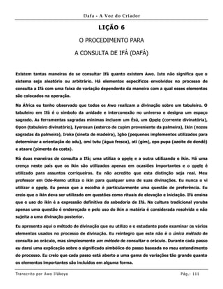 Dafa - A Voz do Criador

                                           LIÇÃO 6

                                    O PROCEDIMENTO PARA

                                   A CONSULTA DE IFÁ (DAFÁ)


Existem tantas maneiras de se consultar Ifá quanto existem Awo. Isto não significa que o
sistema seja aleatório ou arbitrário. Há elementos específicos envolvidos no processo de
consulta a Ifá com uma faixa de variação dependente da maneira com a qual esses elementos
são colocados na operação.

Na África eu tenho observado que todos os Awo realizam a divinação sobre um tabuleiro. O
tabuleiro em Ifá é o símbolo da unidade e interconexão no universo e designa um espaço
sagrado. As ferramentas sagradas mínimas incluem um Èsù, um Opele (corrente divinatória),
Opon (tabuleiro divinatório), Iyerosun (esterco de cupim proveniente da palmeira), Ikin (nozes
sagradas da palmeira), Iroke (sineta de madeira), Igbo (pequenos implementos utilizados para
determinar a orientação do odu), omi tutu (água fresca), oti (gim), epo pupa (azeite de dendê)
e ataare (pimenta da costa).

Há duas maneiras de consulta a Ifá; uma utiliza o opele e a outra utilizando o ikin. Há uma
crença neste país que os ikin são utilizados apenas em ocasiões importantes e o opele é
utilizado para assuntos corriqueiros. Eu não acredito que esta distinção seja real. Meu
professor em Ode-Remo utiliza o ikin para qualquer uma de suas divinações. Eu nunca o vi
utilizar o opele. Eu penso que a escolha é particularmente uma questão de preferência. Eu
creio que o ikin deva ser utilizado em questões como rituais de elevação e iniciação. Ifá ensina
que o uso do ikin é a expressão definitiva da sabedoria de Ifá. Na cultura tradicional yoruba
apenas uma questão é endereçada e pelo uso do ikin a matéria é considerada resolvida e não
sujeita a uma divinação posterior.

Eu apresento aqui o método de divinação que eu utilizo e o estudante pode examinar os vários
elementos usados no processo de divinação. Eu reintegro que este não é o único método de
consulta ao oráculo, mas simplesmente um método de consultar o oráculo. Durante cada passo
eu darei uma explicação sobre o significado simbólico do passo baseada no meu entendimento
do processo. Eu creio que cada passo está aberto a uma gama de variações tão grande quanto
os elementos importantes são incluídos em alguma forma.

Tran s cri t o por A wo If ákoya                                                  Pág .: 11 1
 