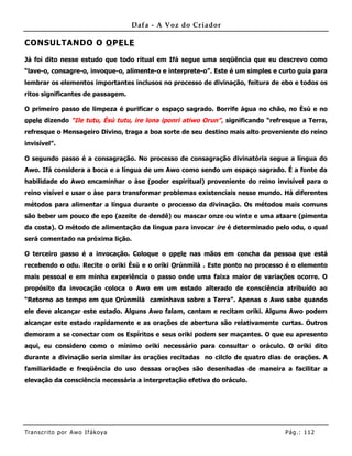 Dafa - A Voz do Criador

CONSULTANDO O O PE LE

Já foi dito nesse estudo que todo ritual em Ifá segue uma seqüência que eu descrevo como
“lave-o, consagre-o, invoque-o, alimente-o e interprete-o”. Este é um simples e curto guia para
lembrar os elementos importantes inclusos no processo de divinação, feitura de ebo e todos os
ritos significantes de passagem.

O primeiro passo de limpeza é purificar o espaço sagrado. Borrife água no chão, no Èsù e no
opele dizendo “Ile tutu, Èsù tutu, ire lona iponri atiwo Orun” , significando “refresque a Terra,
refresque o Mensageiro Divino, traga a boa sorte de seu destino mais alto proveniente do reino
invisível”.

O segundo passo é a consagração. No processo de consagração divinatória segue a língua do
Awo. Ifá considera a boca e a língua de um Awo como sendo um espaço sagrado. É a fonte da
habilidade do Awo encaminhar o àse (poder espiritual) proveniente do reino invisível para o
reino visível e usar o àse para transformar problemas existenciais nesse mundo. Há diferentes
métodos para alimentar a língua durante o processo da divinação. Os métodos mais comuns
são beber um pouco de epo (azeite de dendê) ou mascar onze ou vinte e uma ataare (pimenta
da costa). O método de alimentação da língua para invocar ire é determinado pelo odu, o qual
será comentado na próxima lição.

O terceiro passo é a invocação. Coloque o opele nas mãos em concha da pessoa que está
recebendo o odu. Recite o oriki Èsù e o oríki Orúnmìlà . Este ponto no processo é o elemento
mais pessoal e em minha experiência o passo onde uma faixa maior de variações ocorre. O
propósito da invocação coloca o Awo em um estado alterado de consciência atribuído ao
“Retorno ao tempo em que Orúnmìlà caminhava sobre a Terra”. Apenas o Awo sabe quando
ele deve alcançar este estado. Alguns Awo falam, cantam e recitam oriki. Alguns Awo podem
alcançar este estado rapidamente e as orações de abertura são relativamente curtas. Outros
demoram a se conectar com os Espíritos e seus oriki podem ser maçantes. O que eu apresento
aqui, eu considero como o mínimo oriki necessário para consultar o oráculo. O oriki dito
durante a divinação seria similar às orações recitadas no cilclo de quatro dias de orações. A
familiaridade e freqüência do uso dessas orações são desenhadas de maneira a facilitar a
elevação da consciência necessária a interpretação efetiva do oráculo.




Tran s cri t o por A wo If ákoya                                                   Pág .: 11 2
 