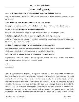 Dafa - A Voz do Criador

                                   ORIKI DAFÁ (O PE LE )

Orúnm ìlà e lé rìn-ìpin, Aje ju gún, Ibi keji 0lodumare akoko Olókun,

Espírito do Destino, Testemunha da Criação, provedor da forte medicina, próximo à jóia
do Oceano,

ajao ikoto ara Ado , ara Ewi, ara oke Itas e, ara ojumo,

Saudações ao nativo de Ado, nativo de Ewi, nativo da montanha, nativo do alvorecer,

ibiti ojo ti nmo, waiye ara oke l'geti okeje oje .

O lugar onde o alvorecer chega, o lugar aonde o nativo do Céu chega a Terra.

Erin fon olagilagi okunrin, ti nmu ara ogida n le, alaket e pennepe,

O elefante nos protege contra as doenças do homem, conhecime nto torna-se força, ele
forma uma cabaça de luz branca,

pari ipin, oloto kan to ku l'aiye , O ba iku ja gba o mo re sile ,

pequena matéria revelada, um home m honesto que pode perecer a qualquer momento, o
Chefe que defenderá as crianças contra as mandíbulas da morte,

odudu ti ndu ro emere , ma ba fo otun orí ti, ko sun won se .

O poder que protegerá a cabeça contra espíritos elementares, nunca se tornando menos
que a própria cabeça, porque é a fonte do poder.

Ase .

Assim seja.



Tome o o pe le das mãos da pessoa e segure o perto de sua boca respirando em cada uma
das seme ntes da corrente. Segurando a corrente pelo seu meio com o dedão e o dedo
médio da mão direita, deixe que a corrente toque o tabuleiro e então mova-a em um
movimento circular anti-horário dispondo-a em formato circular no tabuleiro. O gesto
simbólico indica que você esta pedindo a Ifá que pare o tempo durante a divinação de
maneira que as questões endereçadas permaneçam estáveis durante a exa minação.
Levante a corrente em um movimento horário, toque-a nos quatro pontos cardeais
diretame nte em frente de onde você está sentado. Eu toco o leste, oeste, norte e sul com


Tran s cri t o por A wo If ákoya                                            Pág .: 11 3
 