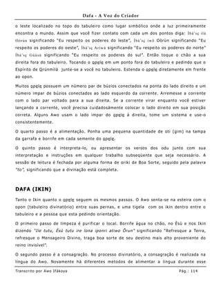 Dafa - A Voz do Criador

o leste localizado no topo do tabuleiro como lugar simbólico onde a luz primeiramente
encontra o mundo. Assim que você fizer contato com cada um dos pontos diga: Ìbà’sç ilà
Oòrùn significando “Eu respeito os poderes do leste”, Ìbà’sç iwõ Oòrùn significando “Eu
respeito os poderes do oeste”, Ìbà’sç Aríwá significando “Eu respeito os poderes do norte”
Ìbà’sç Gúúsù significando “Eu respeito os poderes do sul”. Então toque o chão a sua
direita fora do tabuleiro. Tocando o o pe le em um ponto fora do tabuleiro e pedindo que o
Espírito de O rúnmìlà junte-se a você no tabuleiro. Estenda o o pe le diretame nte em frente
ao opon.

Muitos o pe le possue m um número par de búzios conectados na ponta do lado direito e um
número impar de búzios conectados ao lado esquerdo da corrente. Arremesse a corrente
com o lado par voltado para a sua direita. Se a corrente virar enquanto você estiver
lançando a corrente, você precisa cuidadosámente colocar o lado direito em sua posição
correta. Alguns Awo usam o lado impar do o pe le à direita, tome um sistema e use-o
consiste ntemente.

O quarto passo é a alimentação. Ponha uma pequena quantidade de oti (gim) na tampa
da garrafa e borrife em cada semente do o pe le .

O quinto passo é interpreta-lo, ou apresentar os versos dos odu junto com sua
interpretação e instruções em qualquer trabalho subseqüente que seja necessário. A
sessão de leitura é fechada por alguma forma de oriki de B oa Sorte, seguido pela palavra
“to” , significando que a divinação está completa.



DAFA (IKIN)

Tanto o Ikin quanto o o pe le seguem os mesmos passos. O Awo senta-se na esteira com o
opon (tabuleiro divinatório) entre suas pernas, e uma tigela    com os ikin dentro entre o
tabuleiro e a pessoa que esta pedindo orientação.

O primeiro passo de limpeza é purificar o local. Borrife água no chão, no Èsù e nos Ikin
dizendo “Ile tutu, Èsù tutu ire lona iponri atiwo Õrun” significando “Refresque a Terra,
refresque o Mensageiro Divino, traga boa sorte de seu destino mais alto proveniente do
reino invisível”.

O segundo passo é a consagração. No processo divinatório, a consagração é realizada na
língua do Awo. Novamente há diferentes metodos de alimentar a líng ua durante esse

Tran s cri t o por A wo If ákoya                                               Pág .: 11 4
 