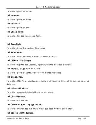 Dafa - A Voz do Criador

Eu saúdo o poder do Oeste.

Ìbà'se Aríwá.

Eu saúdo o poder do Norte.

Ìbà'se Gúúsù.

Eu saúdo o poder do Sul.

Ìbà O ba Ìgbalye.

Eu saúdo o Rei das Estações da Terra.



Ìbà Ò run Òkè.

Eu saúdo o Reino Invisível das Montanhas.

Ibà Atíwò Ò run.

Eu saúdo a todas as coisas viventes no Reino Invisível.

Ìbà Olókun à-sò rò -dayò

Eu saúdo o Espírito dos Oceanos, aquele que torna as coisas prósperas.

Ibà afé fé lé gé lé gé awo isálú-ayé.

Eu saudo o poder do vento, o Segredo do Mundo Misterioso.

Ìbà Ò gè gè , O ba.

Eu saúdo a Mãe Terra, aquela que sustenta o alinhamento Universal de todas as coisas na
Natureza.

Ìbà títí aiyé ló gbè ré .

Eu saúdo a perpetualidade do Mundo na eternidade.

Ìbà O ba awo n O ba.

Eu saúdo o Rei dos Reis.

Ìbà Òkítí bìrí, O ba tí np'ò jó ikú dà.

Eu saúdo o Desvior dos dias finais, O Rei que pode mudar o dia da Morte.

Ìbà àté-ìká e ni Olódùmaré.


Tran s cri t o por A wo If ákoya                                           Pág .: 11 6
 