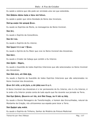 Dafa - A Voz do Criador

Eu saúdo a esteira que não pode ser enrolada uma vez que estendida.

Ìbà Ò dé mu dé mu ke te a lé nu má fohun.

Eu saúdo o poder que retira Dondade do Reino dos Invisíveis.

Ìbà'se awó n ikù e me sè Ò run.

Eu saudo os Espíritos da Morte, os mensageiros do Reino Invisível.

Ìbà Orí,

Eu saudo o Espírito da Consciência.

Ìbà Orí inú.

Eu saudo o Espírito do Eu interior.

Ìbà Ìpo nrí ti ò wa' l'Ò run.

Eu saudo o Epírito do Eu Maior que vive no Reino Invisível dos Ancestrais.

Ìbà Kórí.

Eu saudo o Criador da Cabaça que contém o Eu Interior.

Ibà Àjàlà - Mò pín,

Eu saudo o Guardião de todos Espíritos Interiores que são selecionados no Reino Invisível
dos Ancestrais.

Ìbà Ódò-Aró, ati Ódò-E jé ,

Eu saudo o Espírito do Guardião de todos Espíritos Interiores que são selecionados no
Reino Invisível dos Ancestrais.

Ò run Orí nilé, e óò jíyín, e óò jábò oun tí e rí.

O Reino Invisível dos Ancestrais é o lar permane nte do Eu Interior, ele é o Eu Interior, é
la onde o Eu Interior presta conta de tudo aquilo que fez durante sua jornada na Terra.

Ìbà Ès ú Ò dàrà, Ò kunrin orí ità, árà Òké Ìtase , ào fi idà re lálè .

Eu saudo o Divino Mensageiro da Transformação, o homem das Encruzilhadas, natural da
Montanha da Criação, nós utilizaremos sua espada para tocar a Terra.

Ìbà Òsóò sì o de mátá.

Eu saudo o Espírito do Trilheiro, Senhor do Mistério da Pintura Medicinal.

Tran s cri t o por A wo If ákoya                                              Pág .: 11 7
 