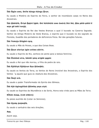 Dafa - A Voz do Criador

Ìbà Ògún awo, Oníle kángu-kángu Ò run.

Eu saudo o Mistério do Espirito do Ferro, o senhor de incontáveis casas no Reino dos
Ancestrais.

Ìbà O bàtálà, Òrìs à Òsé ré Igbó. Oni kùtúkùtú awo òwúr ò Ikù iké, O ba pàtà-pàtà tí
wo n gb'odé ìranjè .

Eu saudo o Espirito do Rei das Vestes B rancas o qual é louvado na Caverna Sagrada.
Senhor do Antigo Misterio da Veste B ranca, o espirito que é louvado no dia sagrado da
Floresta, Guadião dos portadores de deficiencia física. Rei das gerações futuras.

Ìbà Yemoja Olúgbé-re re .

Eu saudo a Mãe do Peixes, a que doa Coisas B oas.

Ìbà Ò sun oloriya igún aréwa obirin.

Eu saudo o Espirito do Rio, senhora do pente para a beleza feminina.

Ìbà Òlukósó aira, bàmbí o mo arigbà se gún

Eu saudo o Rei que não morreu, o filho da pedra de raio.

Ìbà Àjáláiyé Àjàló run Oya O lúw è kù.

Eu saudo os Ventos da Terra, os Ventos do Reino Invisível dos Ancestrais, o Espirito dos
Ventos ´q aquele que guia os mediuns dos Ancestrais.

Ìbà Ìbejì orò.

Eu saudo o poder Transformador do Epirito dos Gêmeos.

Ìbà Ajé-ògúngúlùsò O lámbo yeye aiyé.

Eu saudo os Espiritos da Abundãncia e da Sorte, Honra esta vindo para as Mães da Terra.

KÌkán mase , (List elders)

Eu pesso auxilido de (Listar os Seniores) .

Ìbà Ojubo ò nò mé fà.

Eu saudo o santuário das seis direções.

Ase .

Assim seja.


Tran s cri t o por A wo If ákoya                                              Pág .: 11 8
 