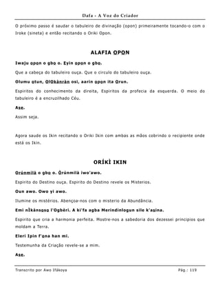 Dafa - A Voz do Criador

O próximo passo é saudar o tabuleiro de divinação (opon) primeiramente tocando-o com o
Iroke (sineta) e então recitando o Oriki Opon.



                                      ALAFIA O PO N

Iwaju o po n o gbo o. E yin o po n o gbo .

Que a cabeça do tabuleiro ouça. Que o circulo do tabuleiro ouça.

Olumu o tun, O lOkànràn osi, aarin o po n ita O run.

Espiritos do conhecimento da direita, Espiritos da profecia da esquerda. O meio do
tabuleiro é a encruzilhado Céu.

Ase .

Assim seja.



Agora saude os Ikin recitando o Oriki Ikin com ambas as mãos cobrindo o recipiente onde
está os Ikin.



                                       ORÍKÌ IKIN

Orúnm ìlà o gbo o. Ò rúnmilà iwo'awo.

Espirito do Destino ouça. Espirito do Destino revele os Misterios.

Oun awo. Owo yi awo.

Ilumine os mistérios. Abençoa-nos com o misterio da Abundância.

Emi nÌkánso so l'Ogbèri. A ki'fa agba Merindinlogun sile k'as ina .

Espirito que cria a harmonia perfeita. Mostre-nos a sabedoria dos dezessei principios que
moldam a Terra.

Eleri Ipin f'o na han mi.

Testemunha da Criação revele-se a mim.

Ase .


Tran s cri t o por A wo If ákoya                                            Pág .: 11 9
 
