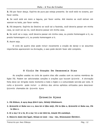 Dafa - A Voz do Criador

3. Ifá por favor desça. Espírito de pura paz esteja presente. Se você está no oceano, por
favor venha.

4. Se você está em meio a laguna, por favor venha . Até mesmo se você estiver em
wanran no leste, por favor venha.

5. Ifá desperte. Espírito do Destino se você vai a fazenda, você deveria passar em minha
casa, se você vai ao rio, você deveria passar em minha casa.

6. Se você vai a caça, você deveria passar em minha casa, eu presto homenagem a ti, eu
presto homenagem a ti, eu presto home nagem a ti.

7. Assim seja.

       O ciclo de quatro dias pode incluir novamente a oração de daraji e se assuntos
importantes aparecerem na divinação, o awo pode decidir fazer ebó completo.




                        O Ciclo De Oração De Desesseis Dias

       As orações usadas no ciclo de quatro dias são usadas com os outros membros do
Egbe Ifá. Podem ser adicionadas canções e orações que louvam O rún m ì l à . A divinação
feita deve ser dirigida neste mo mento a todo o Egbe e a comunidade servida por este. O
culto a O rún m ì l à    pode incluir      o cântico dos vários epítetos utilizados para descrever
O rún m ì l à chamados de O rú n m ìl à A j an a




                                           O rúnmìlà Àjànà

1 . Ifá 0 ló kun, A so r o d ay o E lé rìí- ìp ín, Ib ìké jì Oló d ùma r è.

2 . O rúnmìlà ni B a ba w a o e, à w a kò ni O ba méjì , Ifá t o O ba o , O rúnmìlà ni B a ba w a , Ifá
    to O ba o .

3 . K í a m o ï kí a là , K í a m o ï kí a má t èt è kú, Am o là If è o w ò d áy é.

4 . Okùnrin d úd ú ò kè Ìg e t í, Olúw à mi à mò - imo - t án, Olúmma à m i Òkít íbì rí.


Tran s cri t o por A wo If ákoya                                                           Pág .: 12
 
